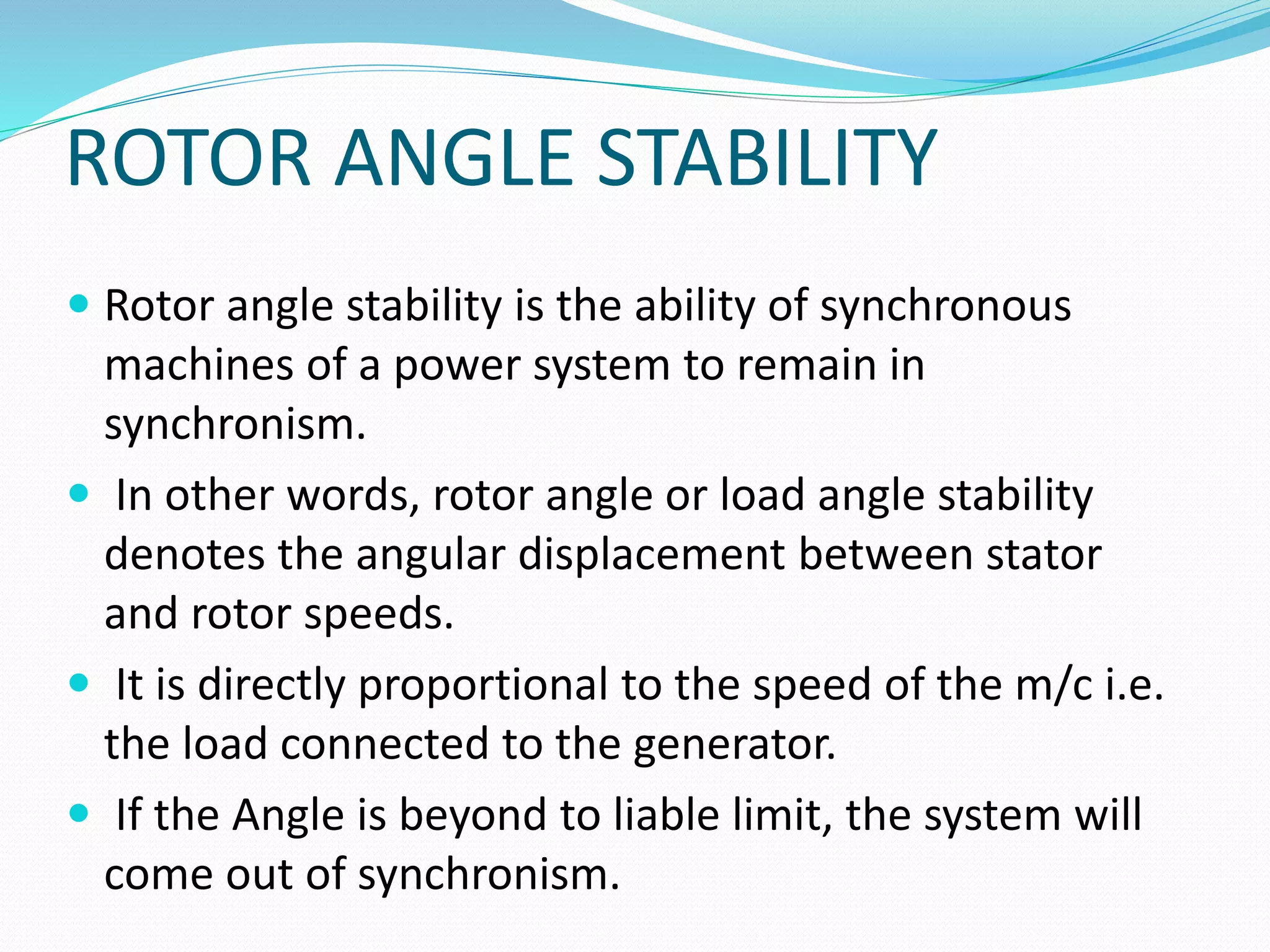 ROTOR ANGLE STABILITY 
 Rotor angle stability is the ability of synchronous 
machines of a power system to remain in 
synchronism. 
 In other words, rotor angle or load angle stability 
denotes the angular displacement between stator 
and rotor speeds. 
 It is directly proportional to the speed of the m/c i.e. 
the load connected to the generator. 
 If the Angle is beyond to liable limit, the system will 
come out of synchronism. 
 