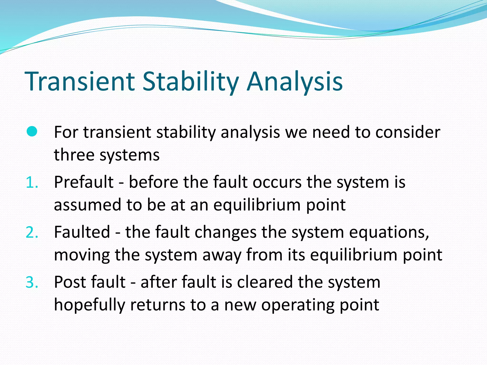 Transient Stability Analysis 
 For transient stability analysis we need to consider 
three systems 
1. Prefault - before the fault occurs the system is 
assumed to be at an equilibrium point 
2. Faulted - the fault changes the system equations, 
moving the system away from its equilibrium point 
3. Post fault - after fault is cleared the system 
hopefully returns to a new operating point 
 