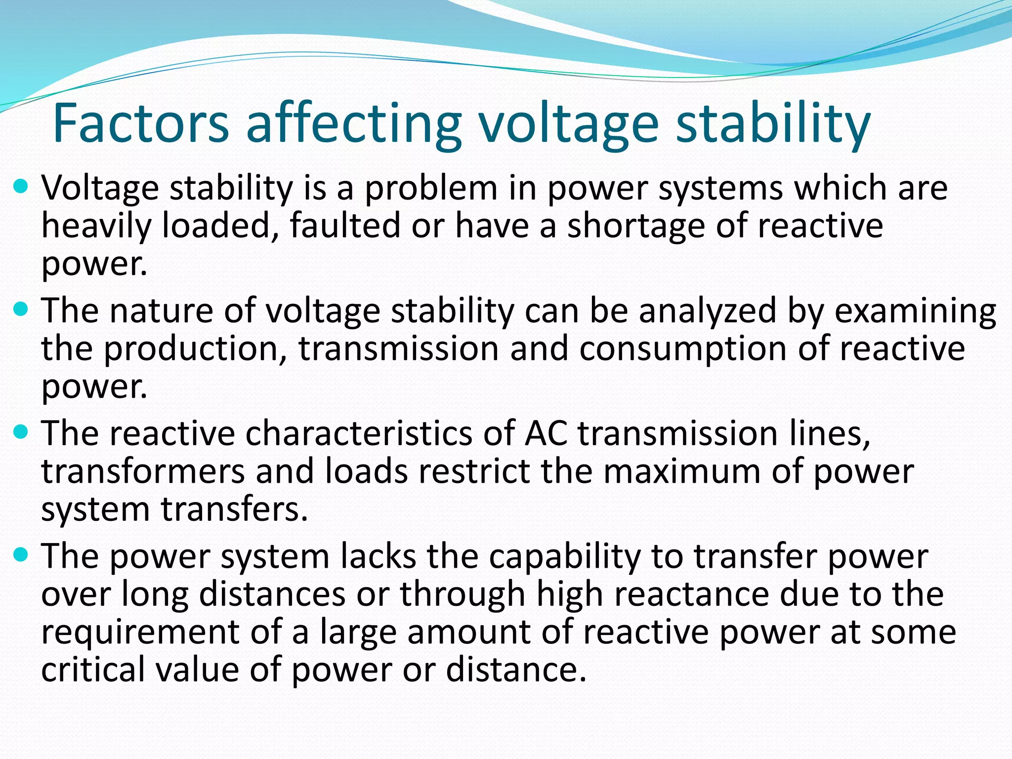 Factors affecting voltage stability 
 Voltage stability is a problem in power systems which are 
heavily loaded, faulted or have a shortage of reactive 
power. 
 The nature of voltage stability can be analyzed by examining 
the production, transmission and consumption of reactive 
power. 
 The reactive characteristics of AC transmission lines, 
transformers and loads restrict the maximum of power 
system transfers. 
 The power system lacks the capability to transfer power 
over long distances or through high reactance due to the 
requirement of a large amount of reactive power at some 
critical value of power or distance. 
 