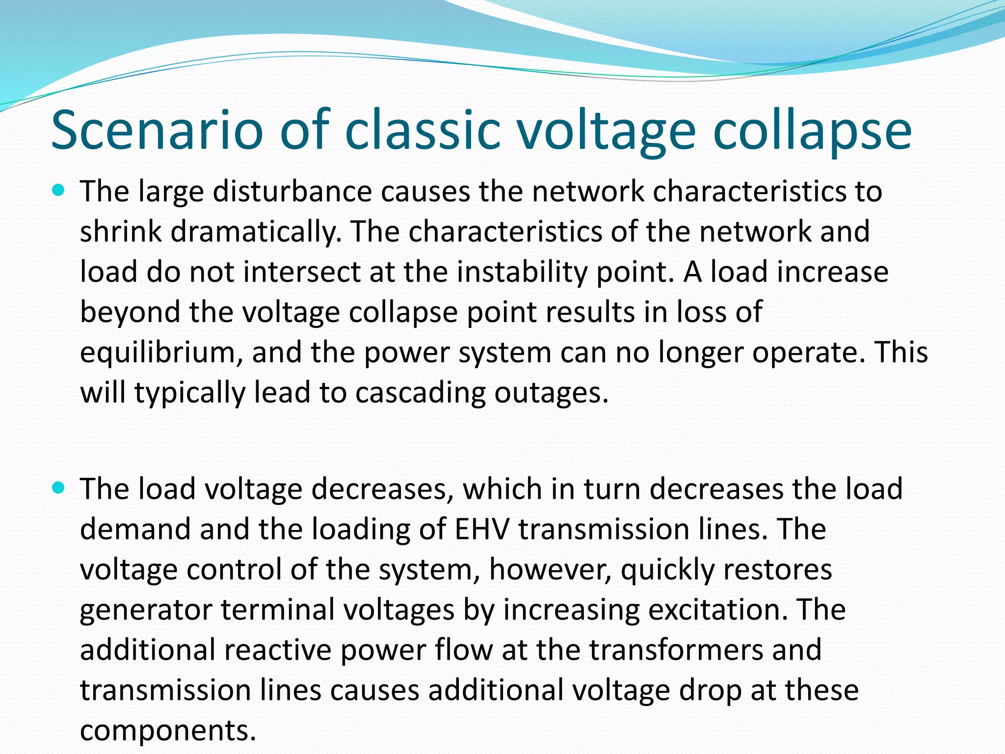 Scenario of classic voltage collapse 
 The large disturbance causes the network characteristics to 
shrink dramatically. The characteristics of the network and 
load do not intersect at the instability point. A load increase 
beyond the voltage collapse point results in loss of 
equilibrium, and the power system can no longer operate. This 
will typically lead to cascading outages. 
 The load voltage decreases, which in turn decreases the load 
demand and the loading of EHV transmission lines. The 
voltage control of the system, however, quickly restores 
generator terminal voltages by increasing excitation. The 
additional reactive power flow at the transformers and 
transmission lines causes additional voltage drop at these 
components. 
 