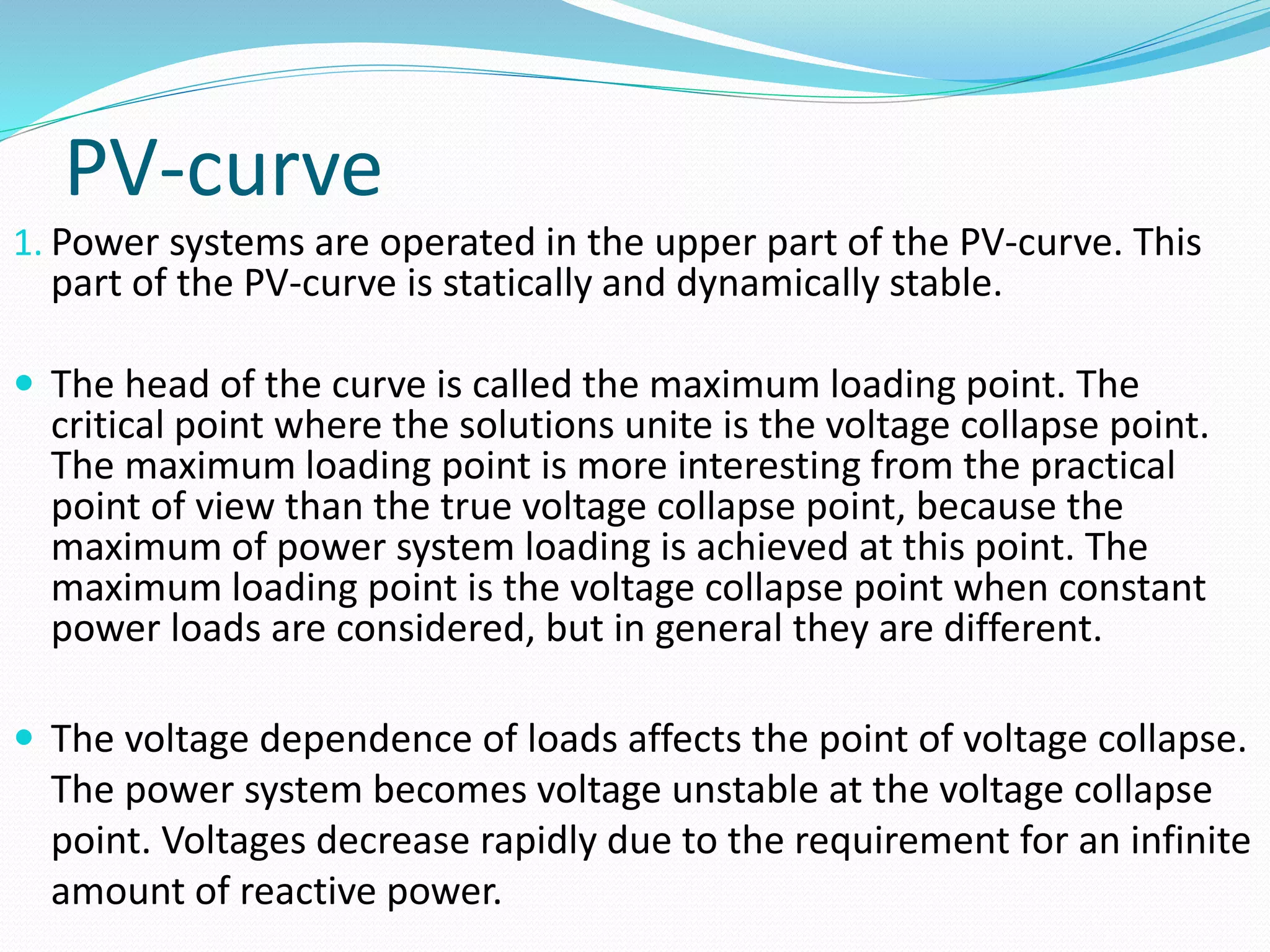 PV-curve 
1. Power systems are operated in the upper part of the PV-curve. This 
part of the PV-curve is statically and dynamically stable. 
 The head of the curve is called the maximum loading point. The 
critical point where the solutions unite is the voltage collapse point. 
The maximum loading point is more interesting from the practical 
point of view than the true voltage collapse point, because the 
maximum of power system loading is achieved at this point. The 
maximum loading point is the voltage collapse point when constant 
power loads are considered, but in general they are different. 
 The voltage dependence of loads affects the point of voltage collapse. 
The power system becomes voltage unstable at the voltage collapse 
point. Voltages decrease rapidly due to the requirement for an infinite 
amount of reactive power. 
 