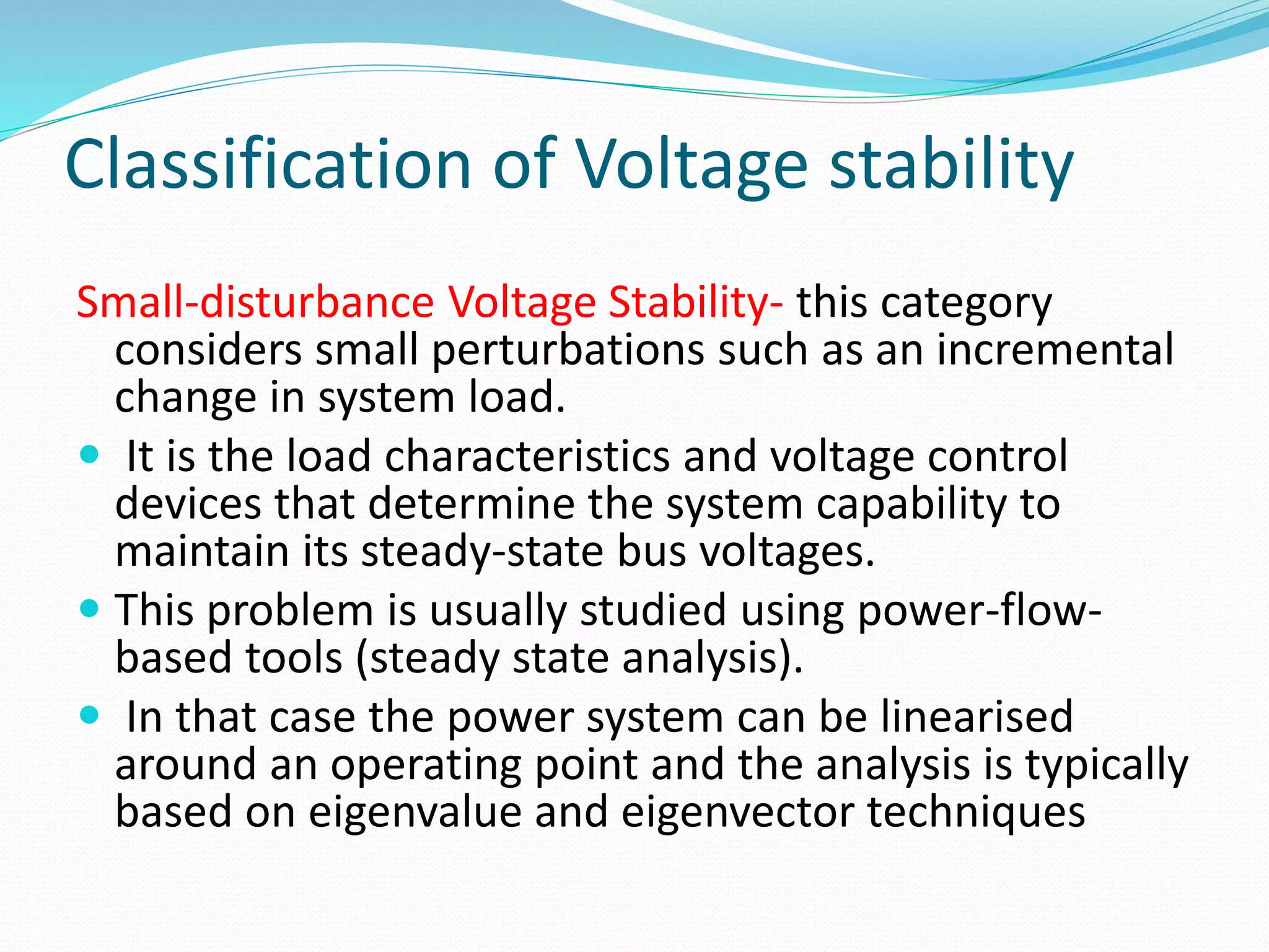 Classification of Voltage stability 
Small-disturbance Voltage Stability- this category 
considers small perturbations such as an incremental 
change in system load. 
 It is the load characteristics and voltage control 
devices that determine the system capability to 
maintain its steady-state bus voltages. 
 This problem is usually studied using power-flow-based 
tools (steady state analysis). 
 In that case the power system can be linearised 
around an operating point and the analysis is typically 
based on eigenvalue and eigenvector techniques 
 