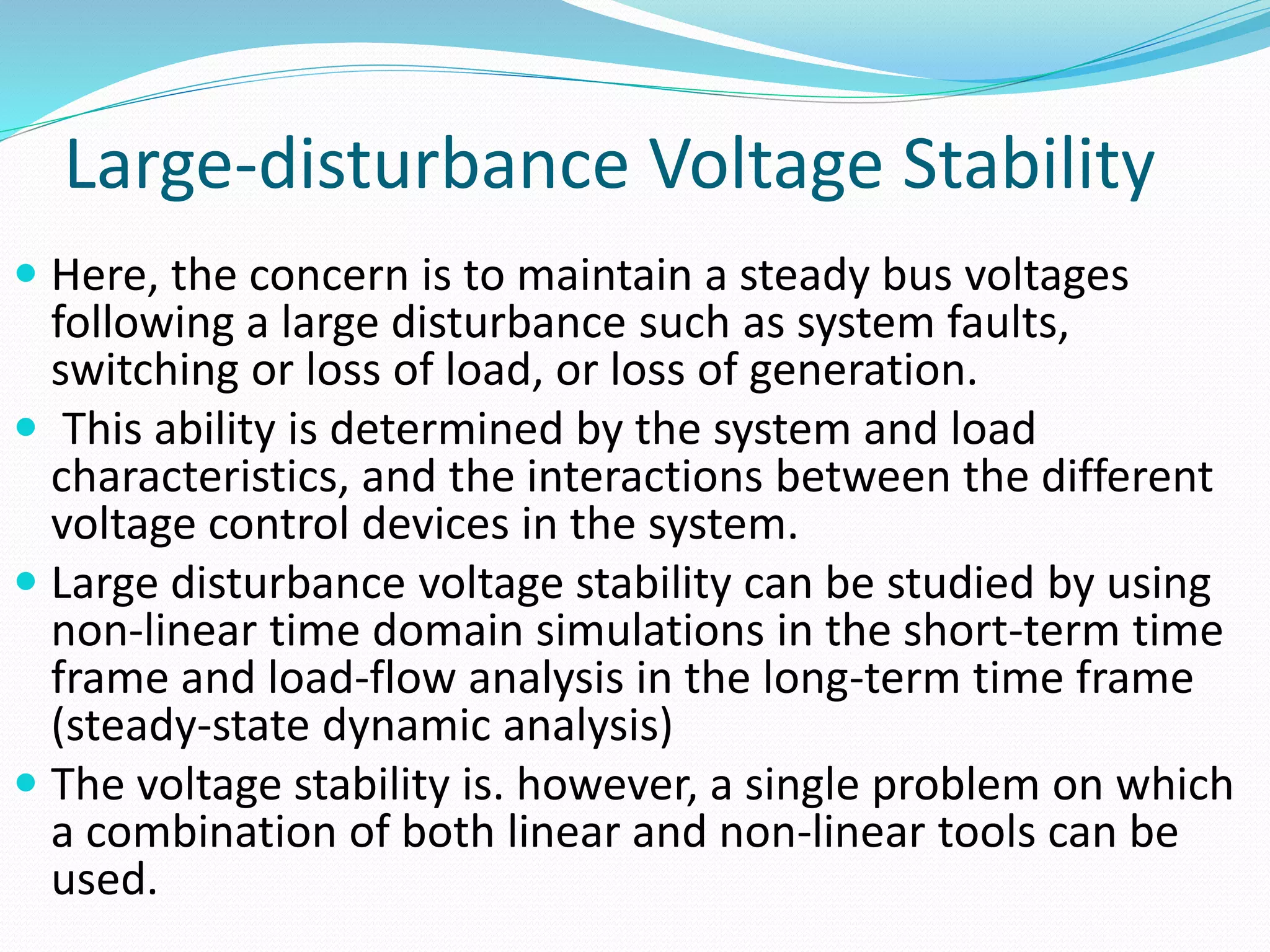 Large-disturbance Voltage Stability 
 Here, the concern is to maintain a steady bus voltages 
following a large disturbance such as system faults, 
switching or loss of load, or loss of generation. 
 This ability is determined by the system and load 
characteristics, and the interactions between the different 
voltage control devices in the system. 
 Large disturbance voltage stability can be studied by using 
non-linear time domain simulations in the short-term time 
frame and load-flow analysis in the long-term time frame 
(steady-state dynamic analysis) 
 The voltage stability is. however, a single problem on which 
a combination of both linear and non-linear tools can be 
used. 
 