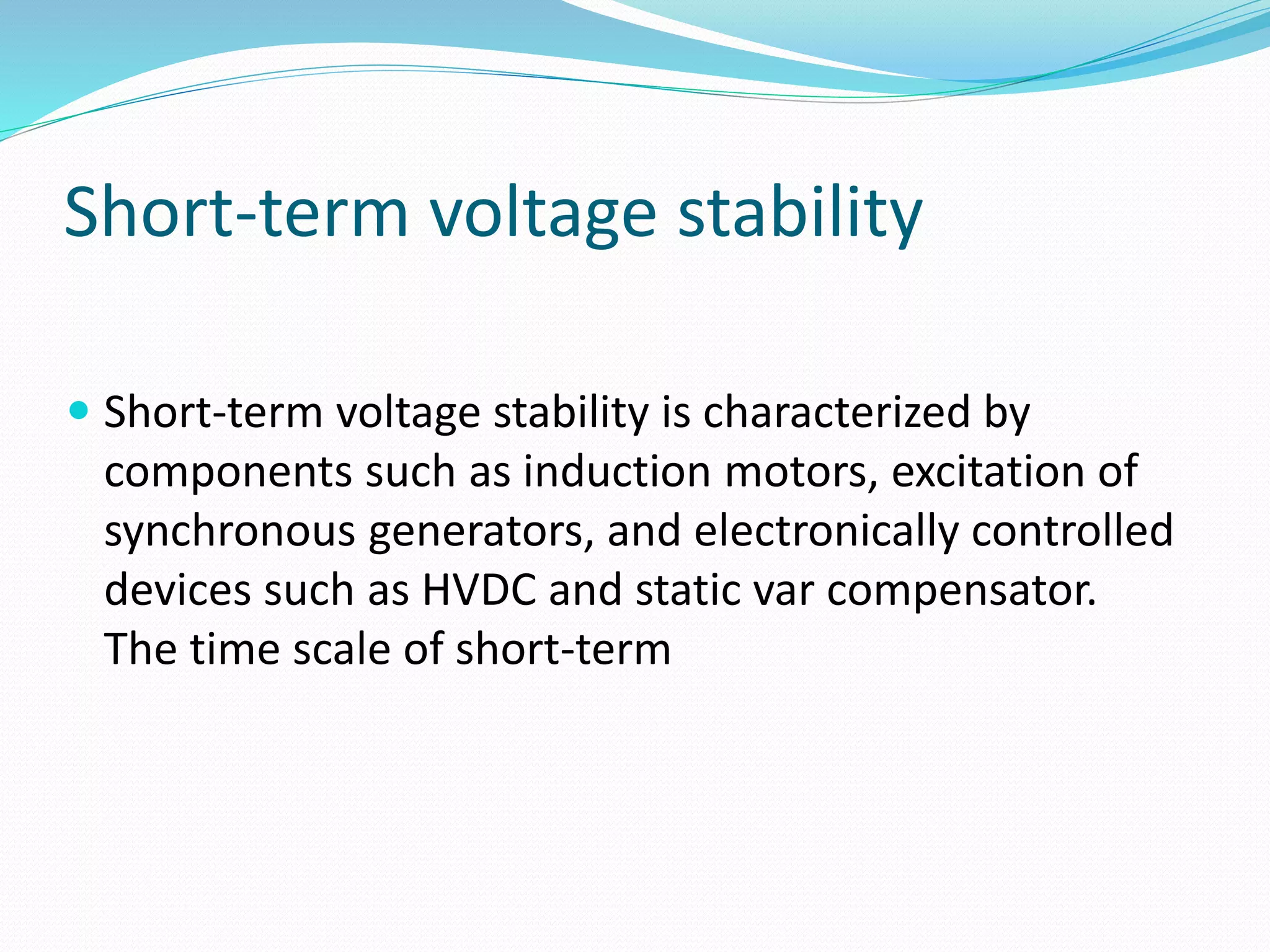 Short-term voltage stability 
 Short-term voltage stability is characterized by 
components such as induction motors, excitation of 
synchronous generators, and electronically controlled 
devices such as HVDC and static var compensator. 
The time scale of short-term 
 