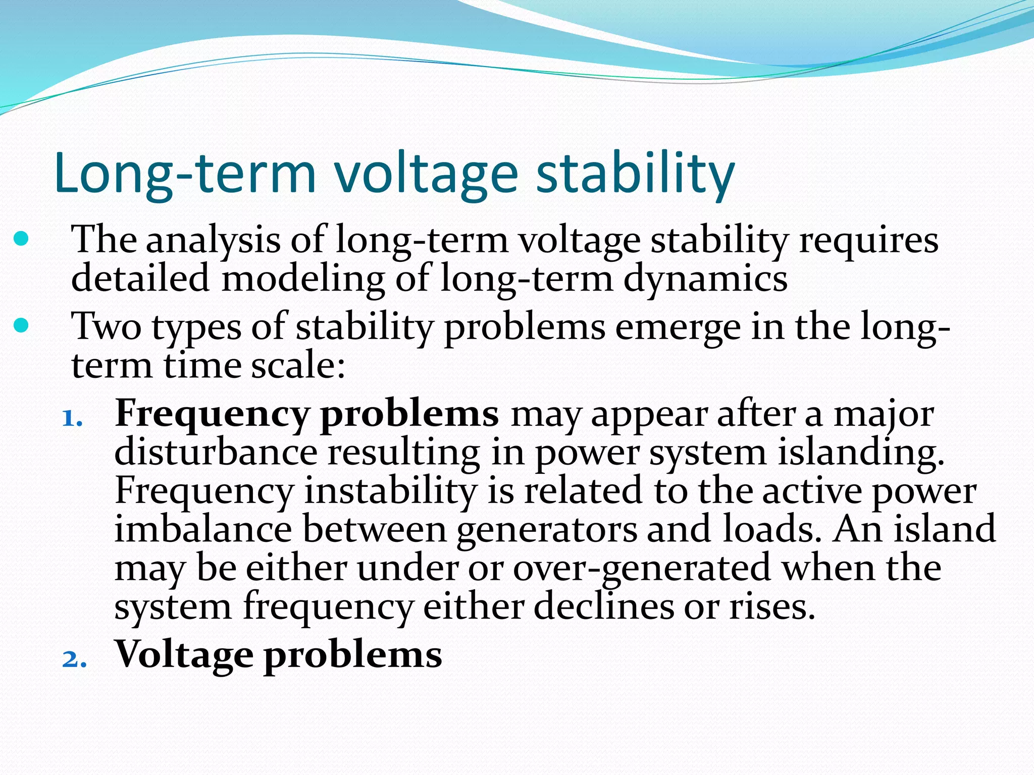 Long-term voltage stability 
 The analysis of long-term voltage stability requires 
detailed modeling of long-term dynamics 
 Two types of stability problems emerge in the long-term 
time scale: 
1. Frequency problems may appear after a major 
disturbance resulting in power system islanding. 
Frequency instability is related to the active power 
imbalance between generators and loads. An island 
may be either under or over-generated when the 
system frequency either declines or rises. 
2. Voltage problems 
 