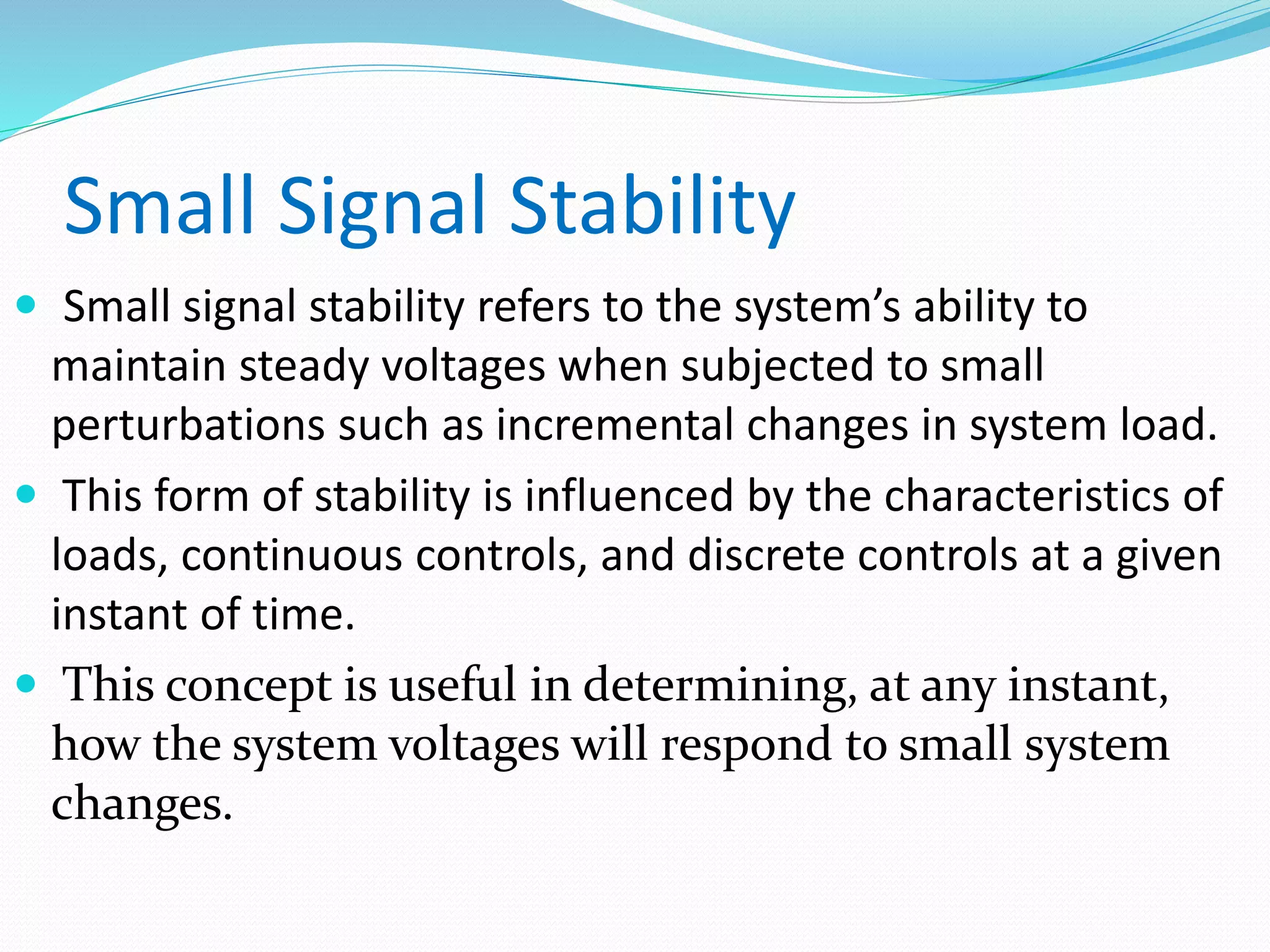 Small Signal Stability 
 Small signal stability refers to the system’s ability to 
maintain steady voltages when subjected to small 
perturbations such as incremental changes in system load. 
 This form of stability is influenced by the characteristics of 
loads, continuous controls, and discrete controls at a given 
instant of time. 
 This concept is useful in determining, at any instant, 
how the system voltages will respond to small system 
changes. 
 