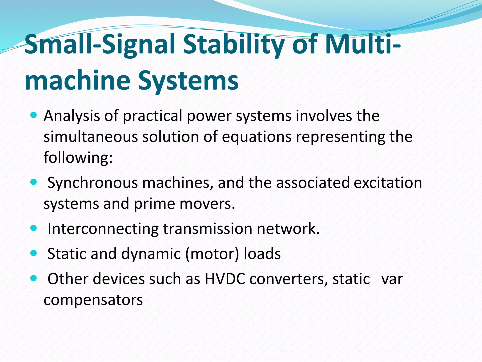Small-Signal Stability of Multi-machine 
Systems 
 Analysis of practical power systems involves the 
simultaneous solution of equations representing the 
following: 
 Synchronous machines, and the associated excitation 
systems and prime movers. 
 Interconnecting transmission network. 
 Static and dynamic (motor) loads 
 Other devices such as HVDC converters, static var 
compensators 
 