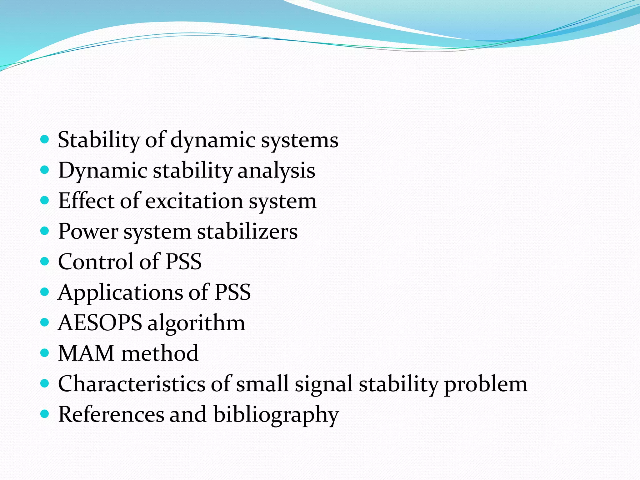  Stability of dynamic systems 
 Dynamic stability analysis 
 Effect of excitation system 
 Power system stabilizers 
 Control of PSS 
 Applications of PSS 
 AESOPS algorithm 
 MAM method 
 Characteristics of small signal stability problem 
 References and bibliography 
 