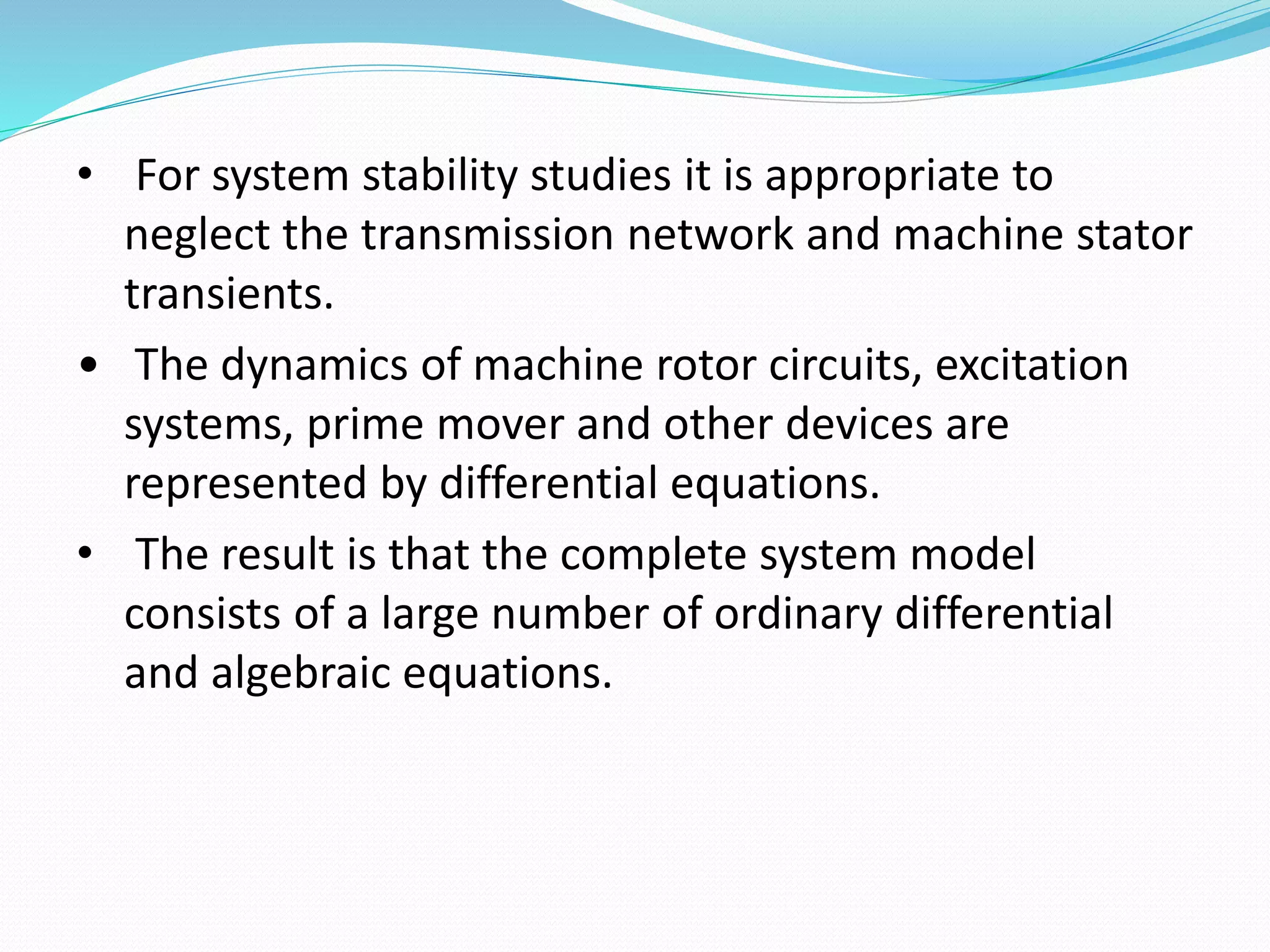 • For system stability studies it is appropriate to 
neglect the transmission network and machine stator 
transients. 
• The dynamics of machine rotor circuits, excitation 
systems, prime mover and other devices are 
represented by differential equations. 
• The result is that the complete system model 
consists of a large number of ordinary differential 
and algebraic equations. 
 