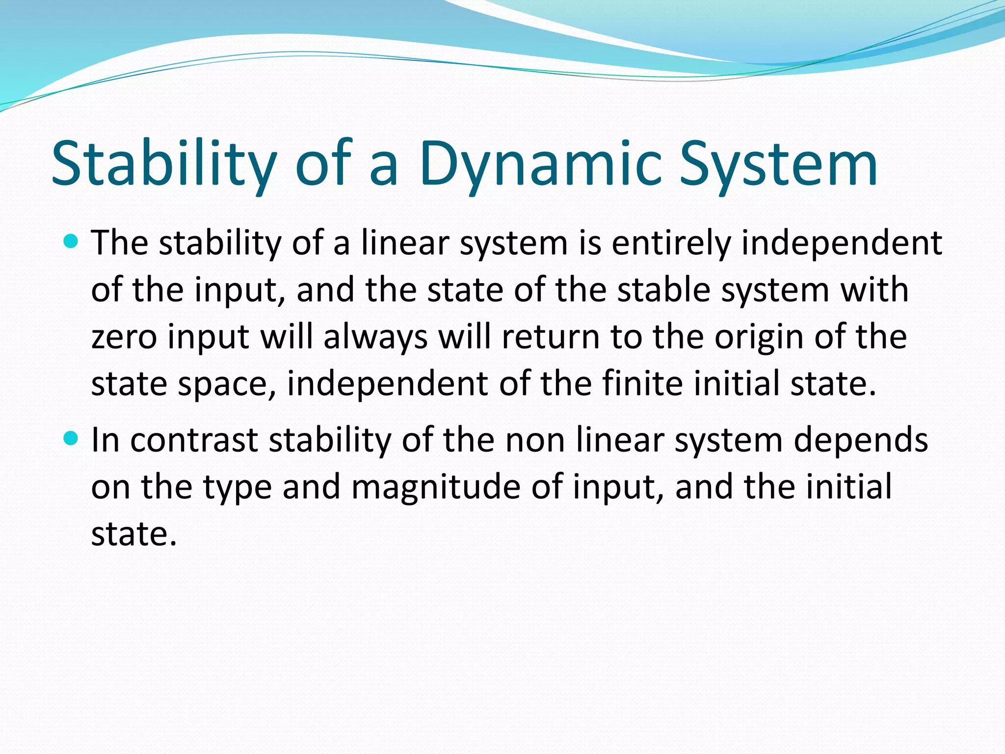 Stability of a Dynamic System 
 The stability of a linear system is entirely independent 
of the input, and the state of the stable system with 
zero input will always will return to the origin of the 
state space, independent of the finite initial state. 
 In contrast stability of the non linear system depends 
on the type and magnitude of input, and the initial 
state. 
 