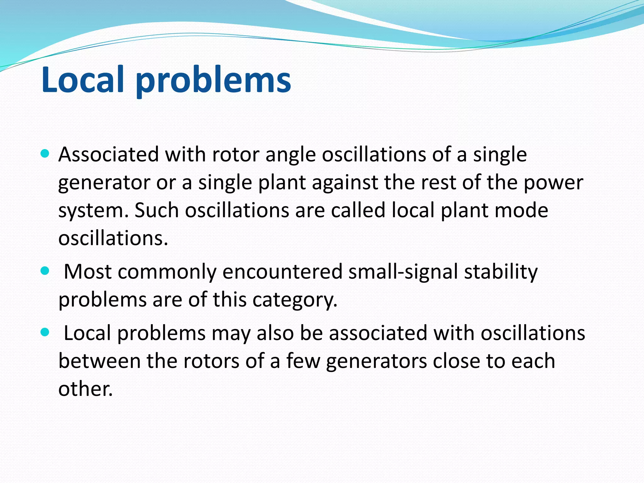 Local problems 
 Associated with rotor angle oscillations of a single 
generator or a single plant against the rest of the power 
system. Such oscillations are called local plant mode 
oscillations. 
 Most commonly encountered small-signal stability 
problems are of this category. 
 Local problems may also be associated with oscillations 
between the rotors of a few generators close to each 
other. 
 