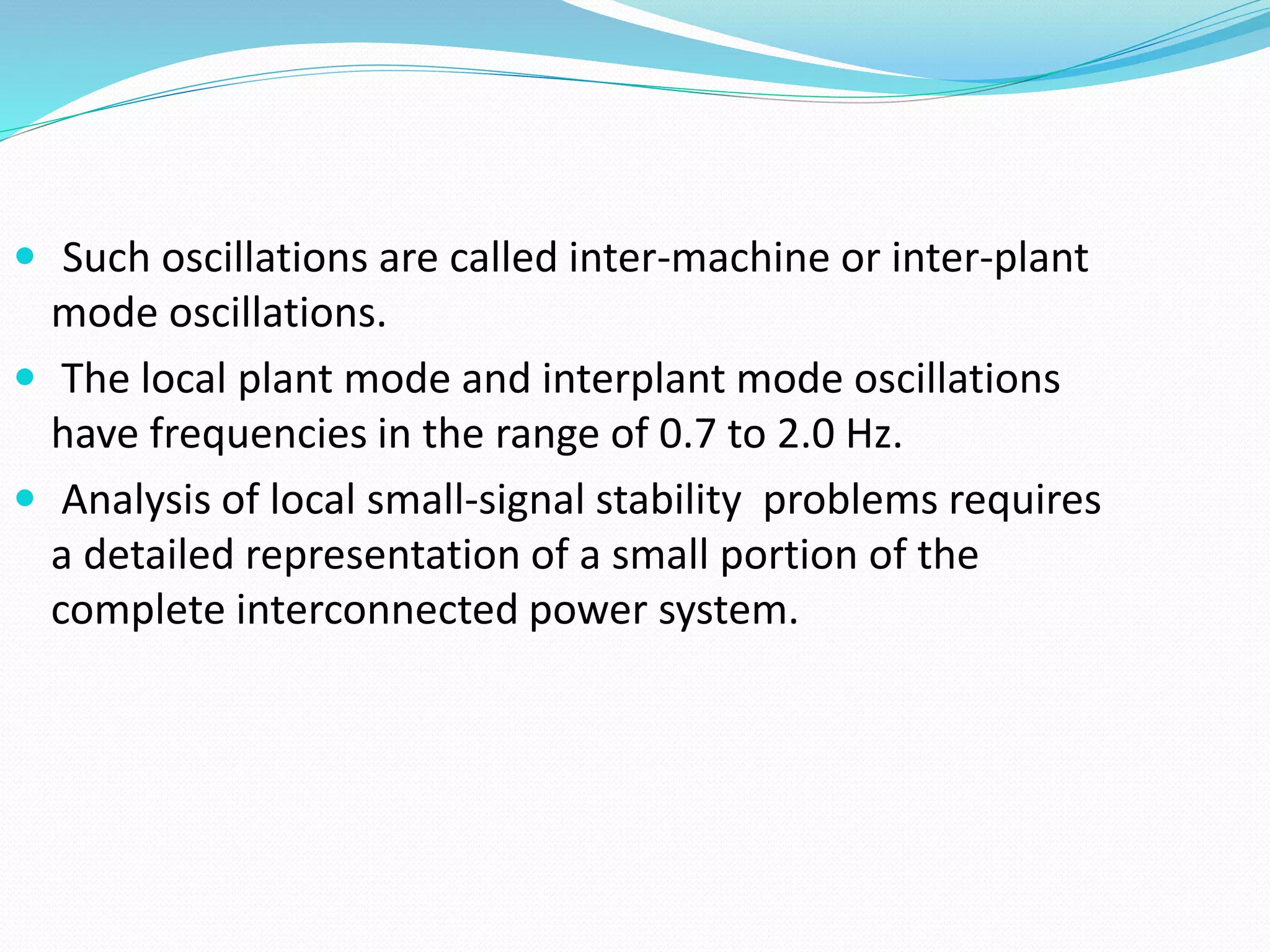  Such oscillations are called inter-machine or inter-plant 
mode oscillations. 
 The local plant mode and interplant mode oscillations 
have frequencies in the range of 0.7 to 2.0 Hz. 
 Analysis of local small-signal stability problems requires 
a detailed representation of a small portion of the 
complete interconnected power system. 
 