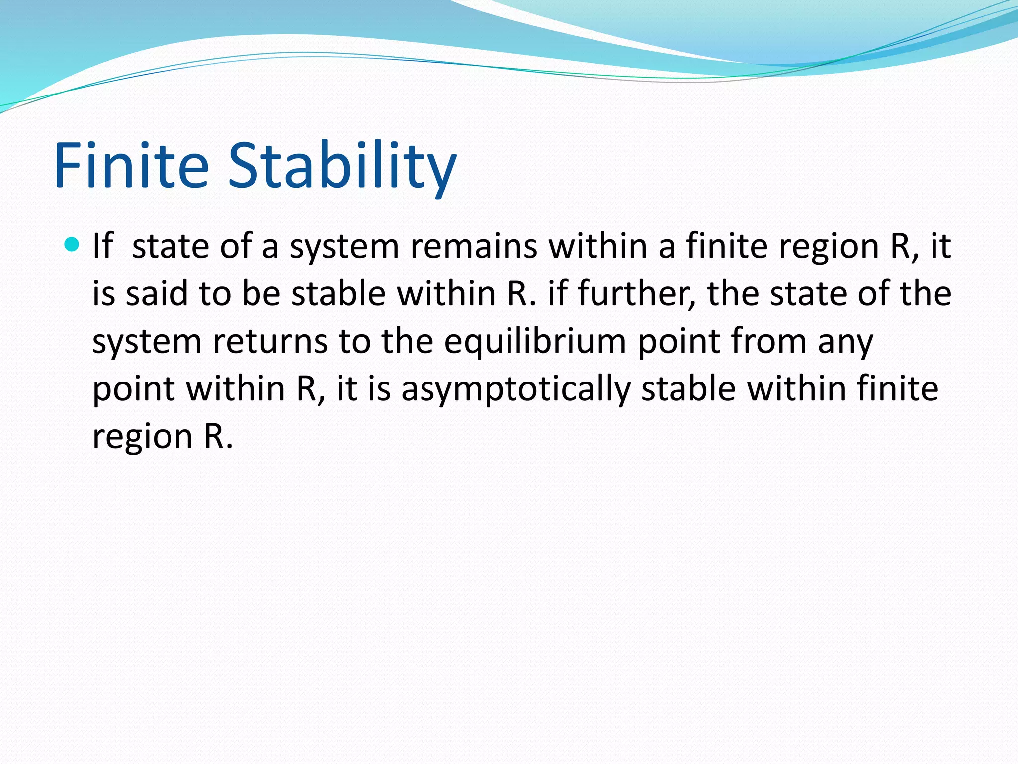 Finite Stability 
 If state of a system remains within a finite region R, it 
is said to be stable within R. if further, the state of the 
system returns to the equilibrium point from any 
point within R, it is asymptotically stable within finite 
region R. 
 