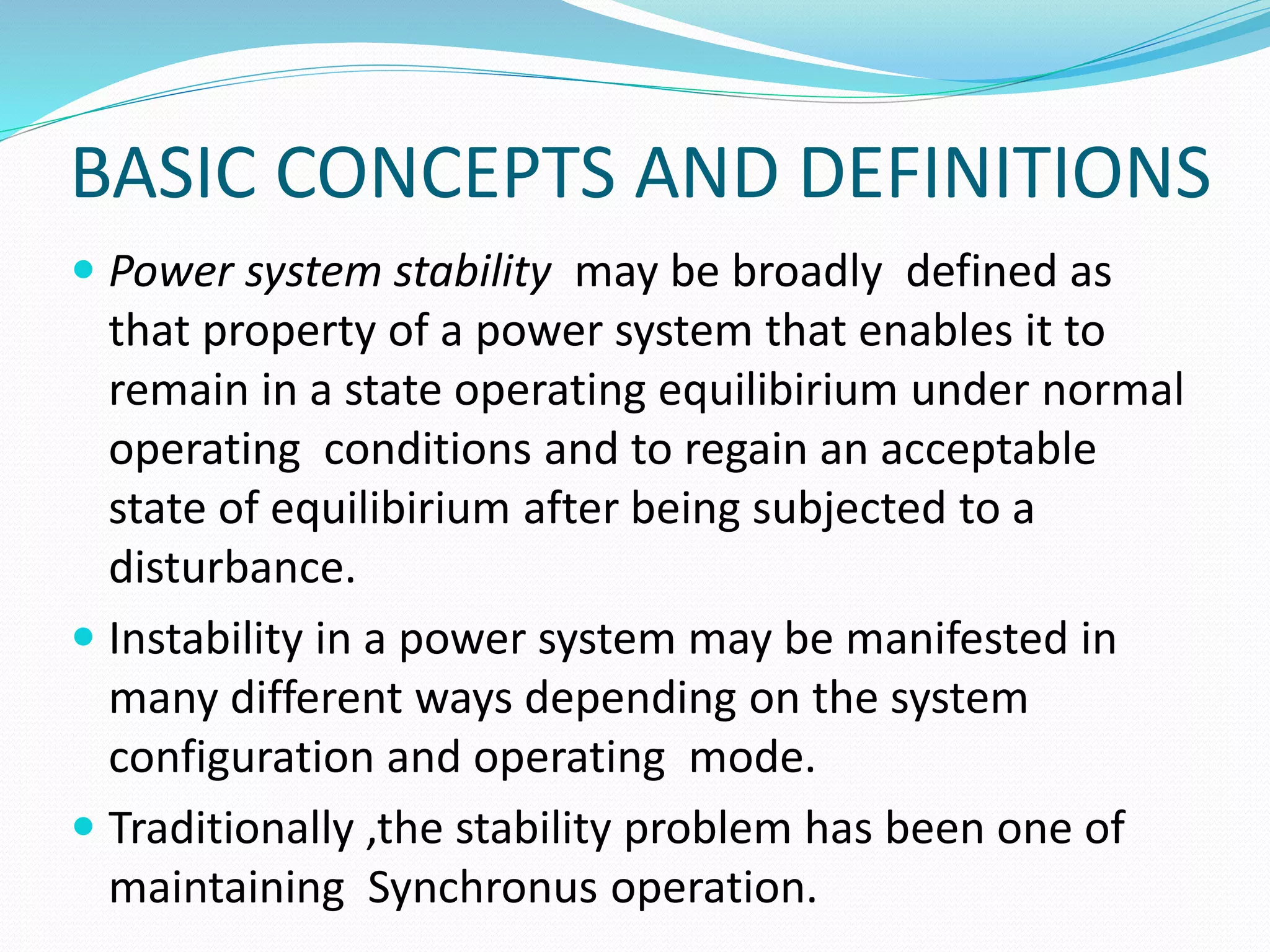 BASIC CONCEPTS AND DEFINITIONS 
 Power system stability may be broadly defined as 
that property of a power system that enables it to 
remain in a state operating equilibirium under normal 
operating conditions and to regain an acceptable 
state of equilibirium after being subjected to a 
disturbance. 
 Instability in a power system may be manifested in 
many different ways depending on the system 
configuration and operating mode. 
 Traditionally ,the stability problem has been one of 
maintaining Synchronus operation. 
 