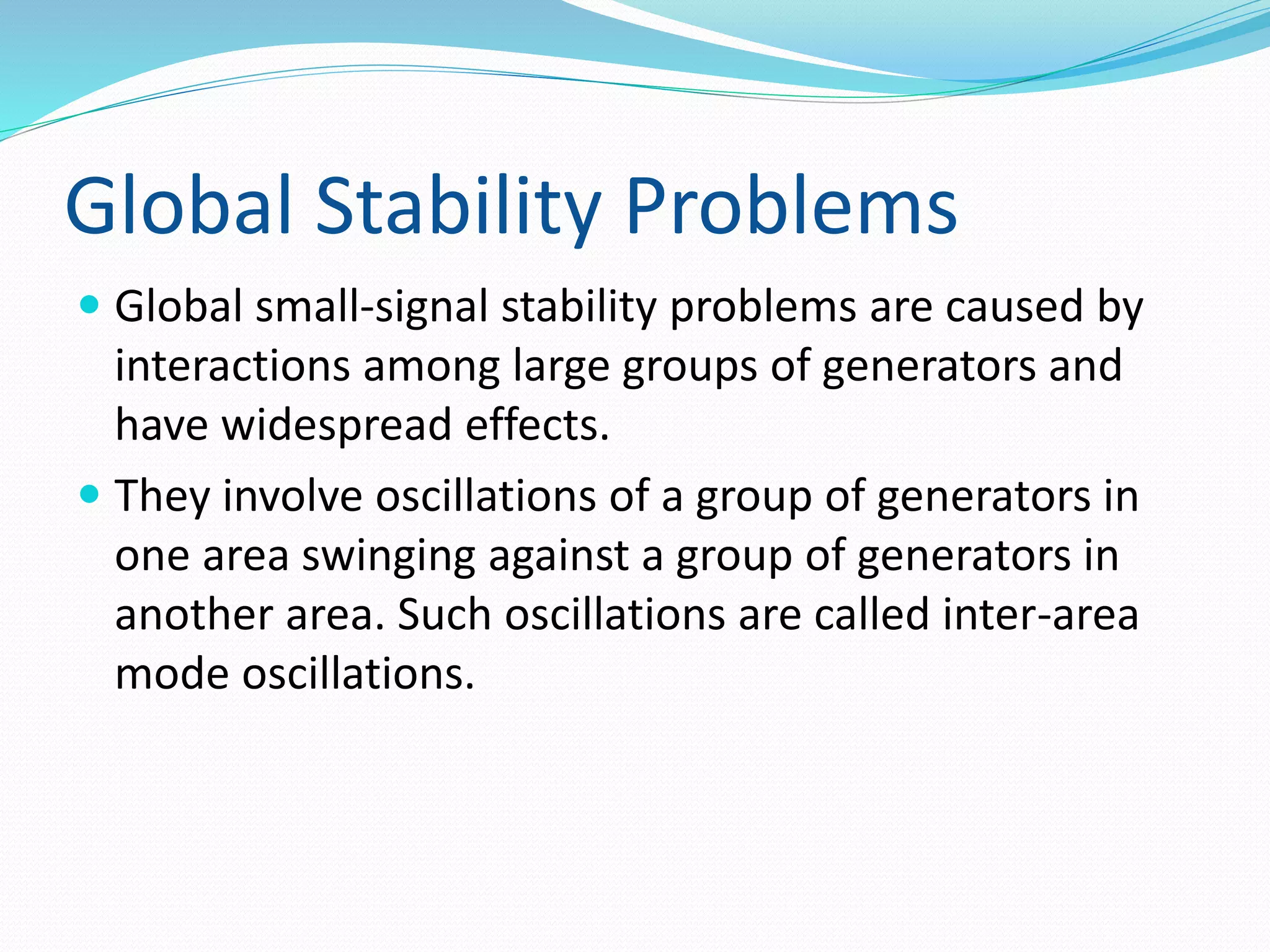 Global Stability Problems 
 Global small-signal stability problems are caused by 
interactions among large groups of generators and 
have widespread effects. 
 They involve oscillations of a group of generators in 
one area swinging against a group of generators in 
another area. Such oscillations are called inter-area 
mode oscillations. 
 