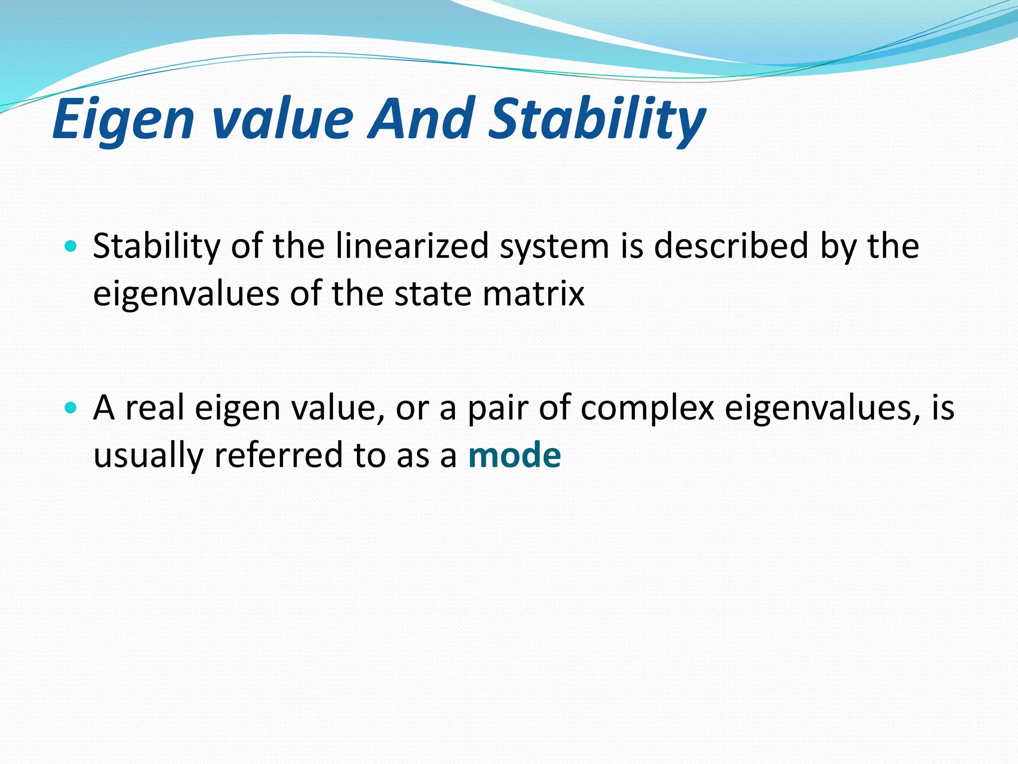 Eigen value And Stability 
• Stability of the linearized system is described by the 
eigenvalues of the state matrix 
• A real eigen value, or a pair of complex eigenvalues, is 
usually referred to as a mode 
 