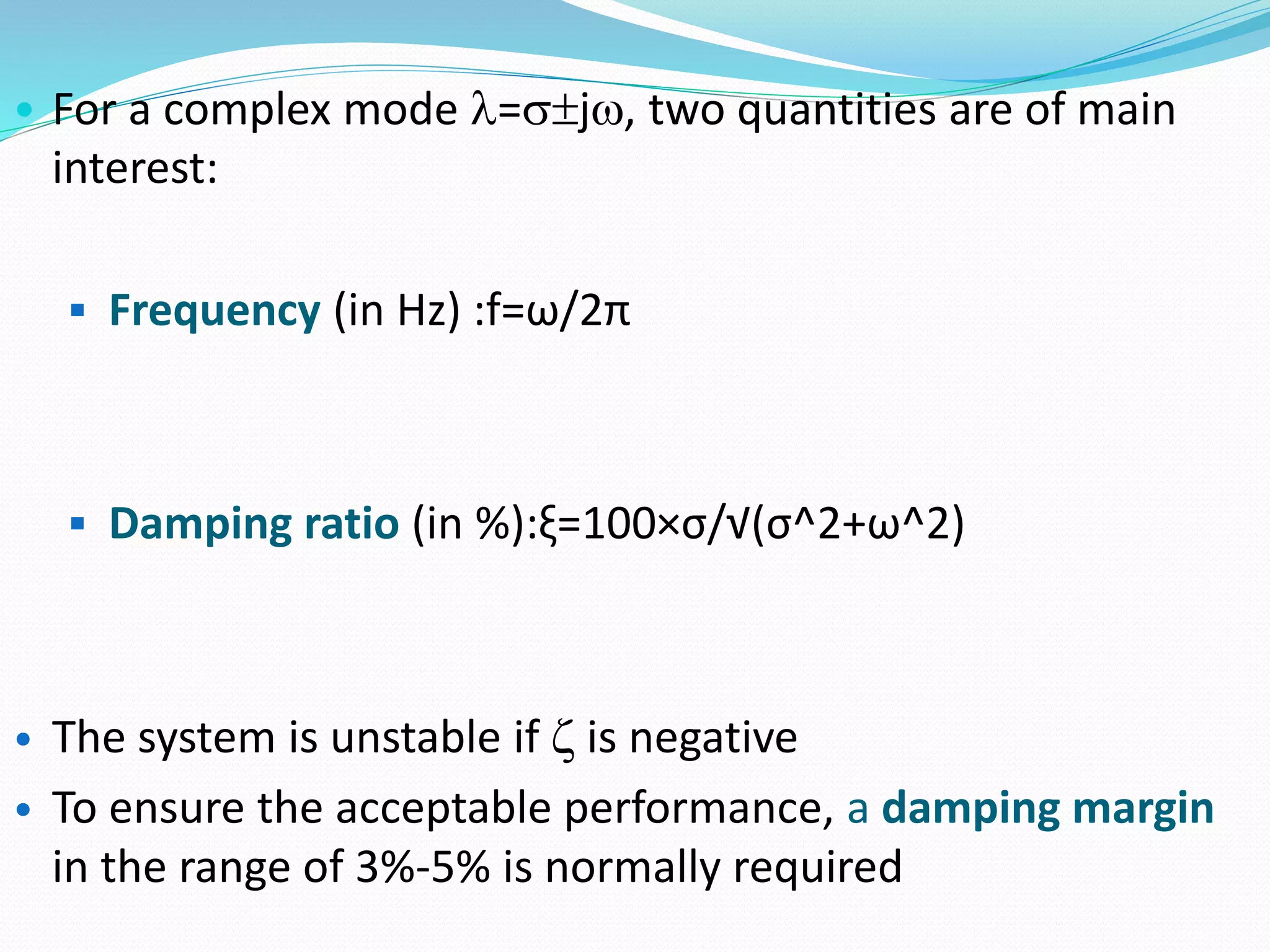 • For a complex mode =j, two quantities are of main 
interest: 
 Frequency (in Hz) :f=ω/2π 
 Damping ratio (in %):ξ=100×σ/√(σ^2+ω^2) 
• The system is unstable if  is negative 
• To ensure the acceptable performance, a damping margin 
in the range of 3%-5% is normally required 
 