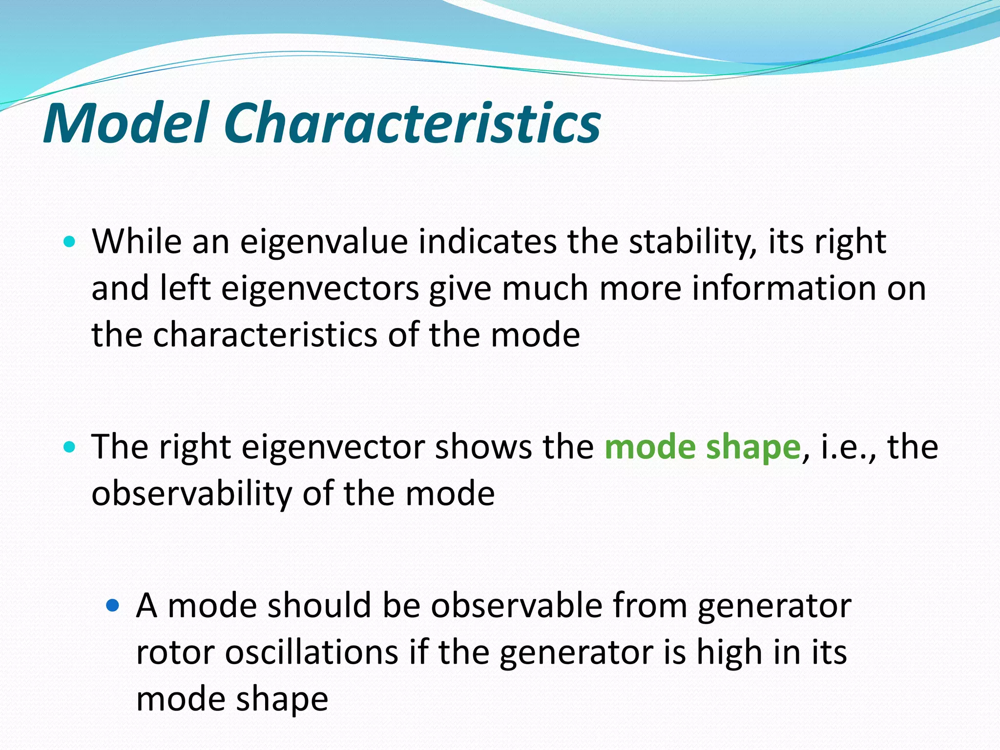 Model Characteristics 
• While an eigenvalue indicates the stability, its right 
and left eigenvectors give much more information on 
the characteristics of the mode 
• The right eigenvector shows the mode shape, i.e., the 
observability of the mode 
 A mode should be observable from generator 
rotor oscillations if the generator is high in its 
mode shape 
 