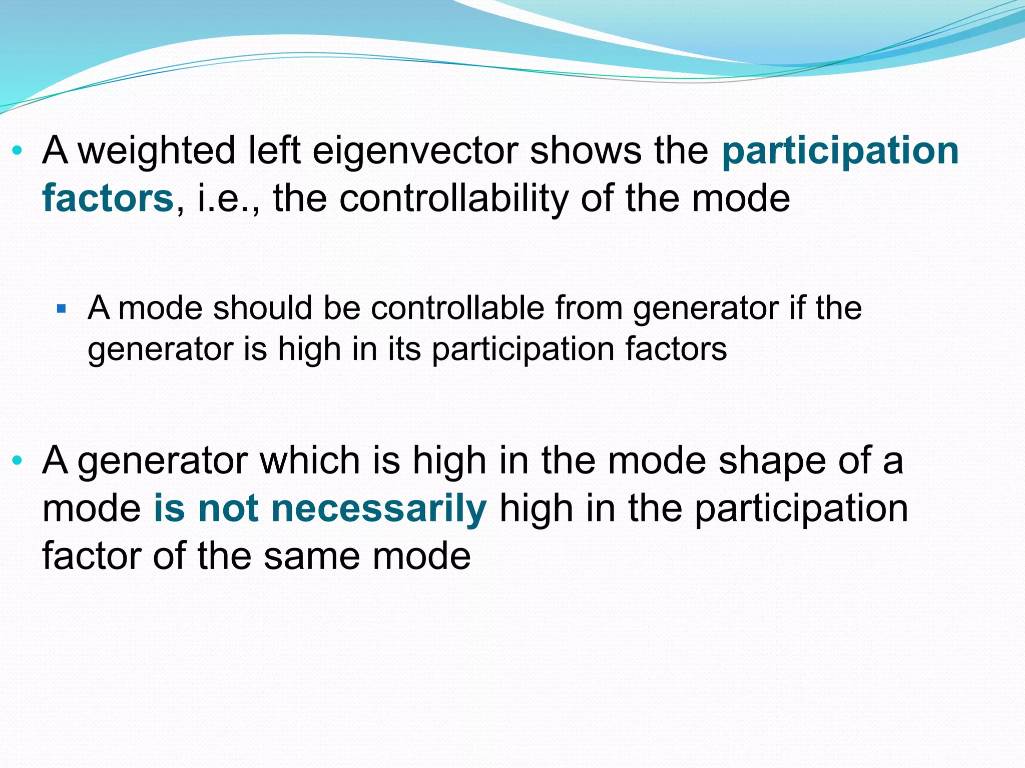 • A weighted left eigenvector shows the participation 
factors, i.e., the controllability of the mode 
 A mode should be controllable from generator if the 
generator is high in its participation factors 
• A generator which is high in the mode shape of a 
mode is not necessarily high in the participation 
factor of the same mode 
 