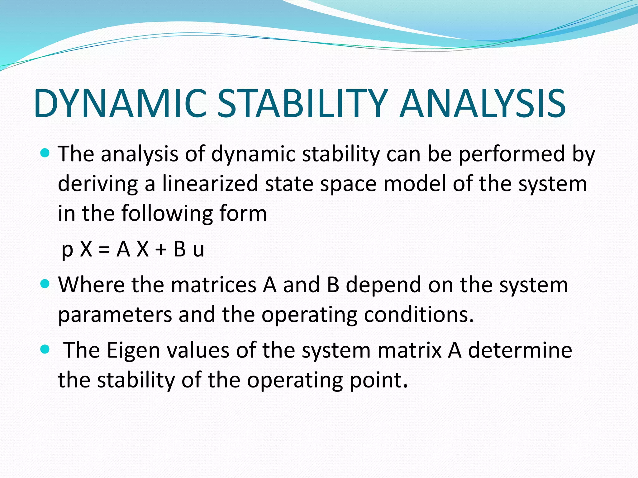DYNAMIC STABILITY ANALYSIS 
 The analysis of dynamic stability can be performed by 
deriving a linearized state space model of the system 
in the following form 
p X = A X + B u 
 Where the matrices A and B depend on the system 
parameters and the operating conditions. 
 The Eigen values of the system matrix A determine 
the stability of the operating point. 
 