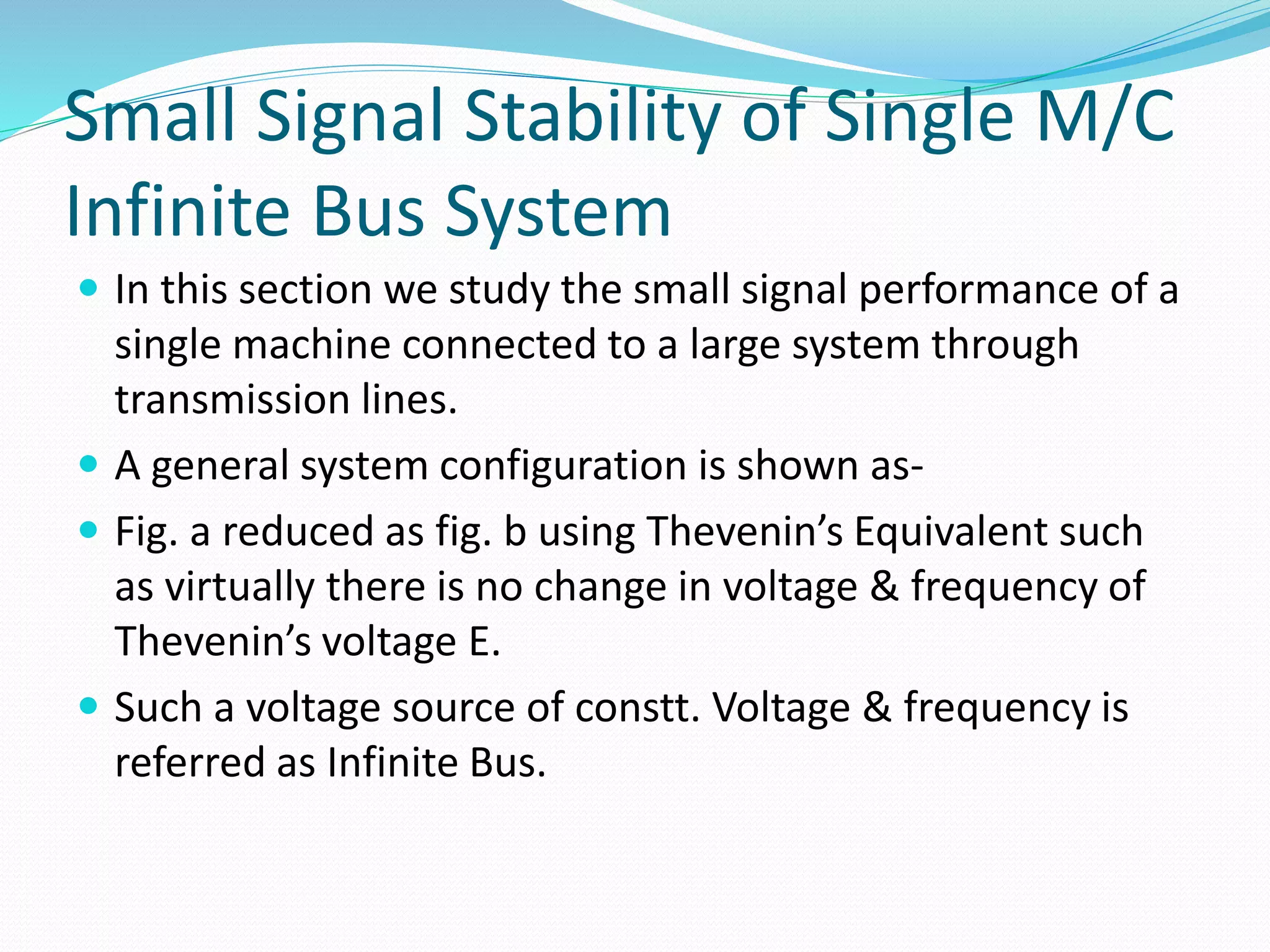 Small Signal Stability of Single M/C 
Infinite Bus System 
 In this section we study the small signal performance of a 
single machine connected to a large system through 
transmission lines. 
 A general system configuration is shown as- 
 Fig. a reduced as fig. b using Thevenin’s Equivalent such 
as virtually there is no change in voltage & frequency of 
Thevenin’s voltage E. 
 Such a voltage source of constt. Voltage & frequency is 
referred as Infinite Bus. 
 