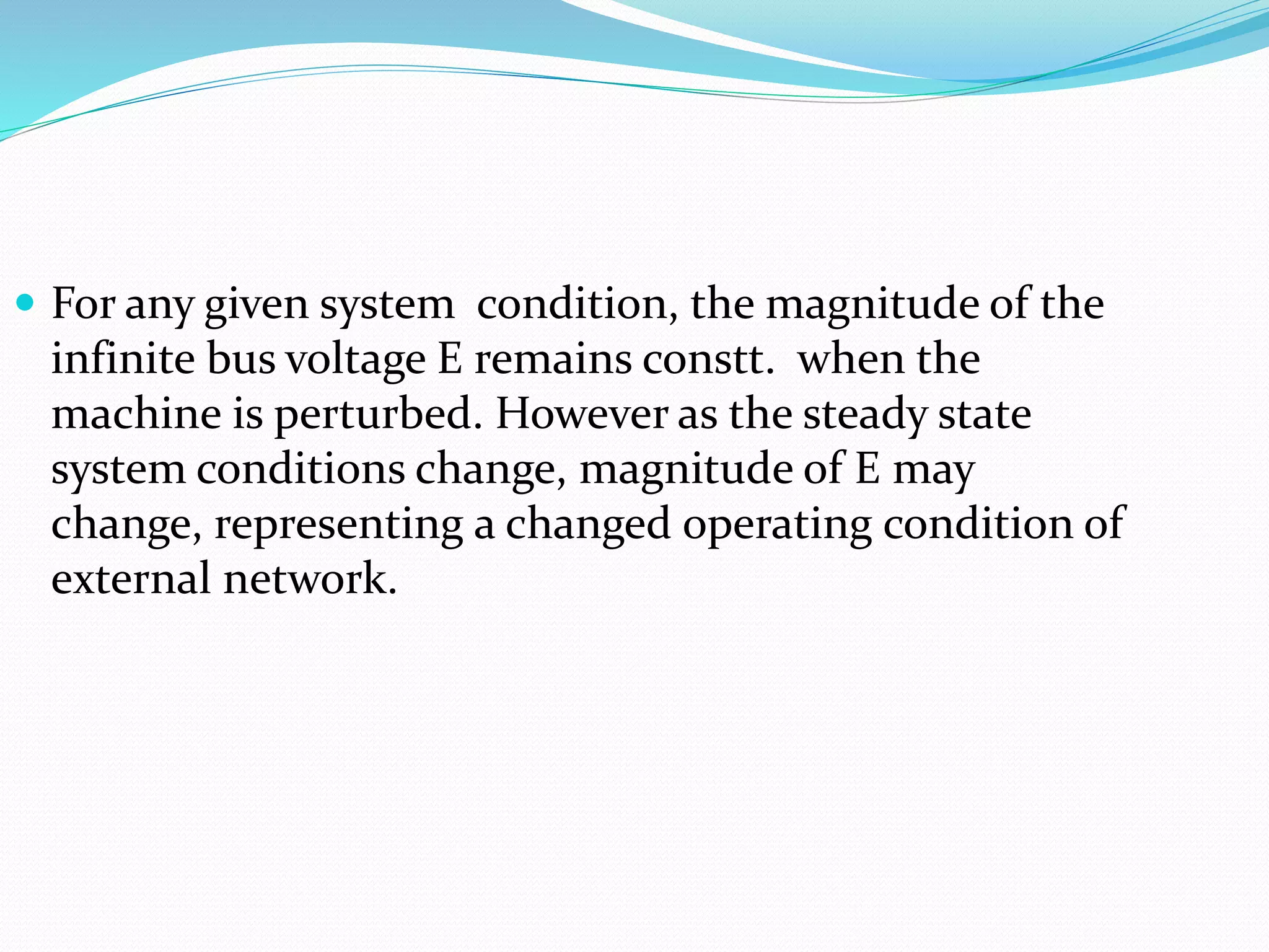  For any given system condition, the magnitude of the 
infinite bus voltage E remains constt. when the 
machine is perturbed. However as the steady state 
system conditions change, magnitude of E may 
change, representing a changed operating condition of 
external network. 
 