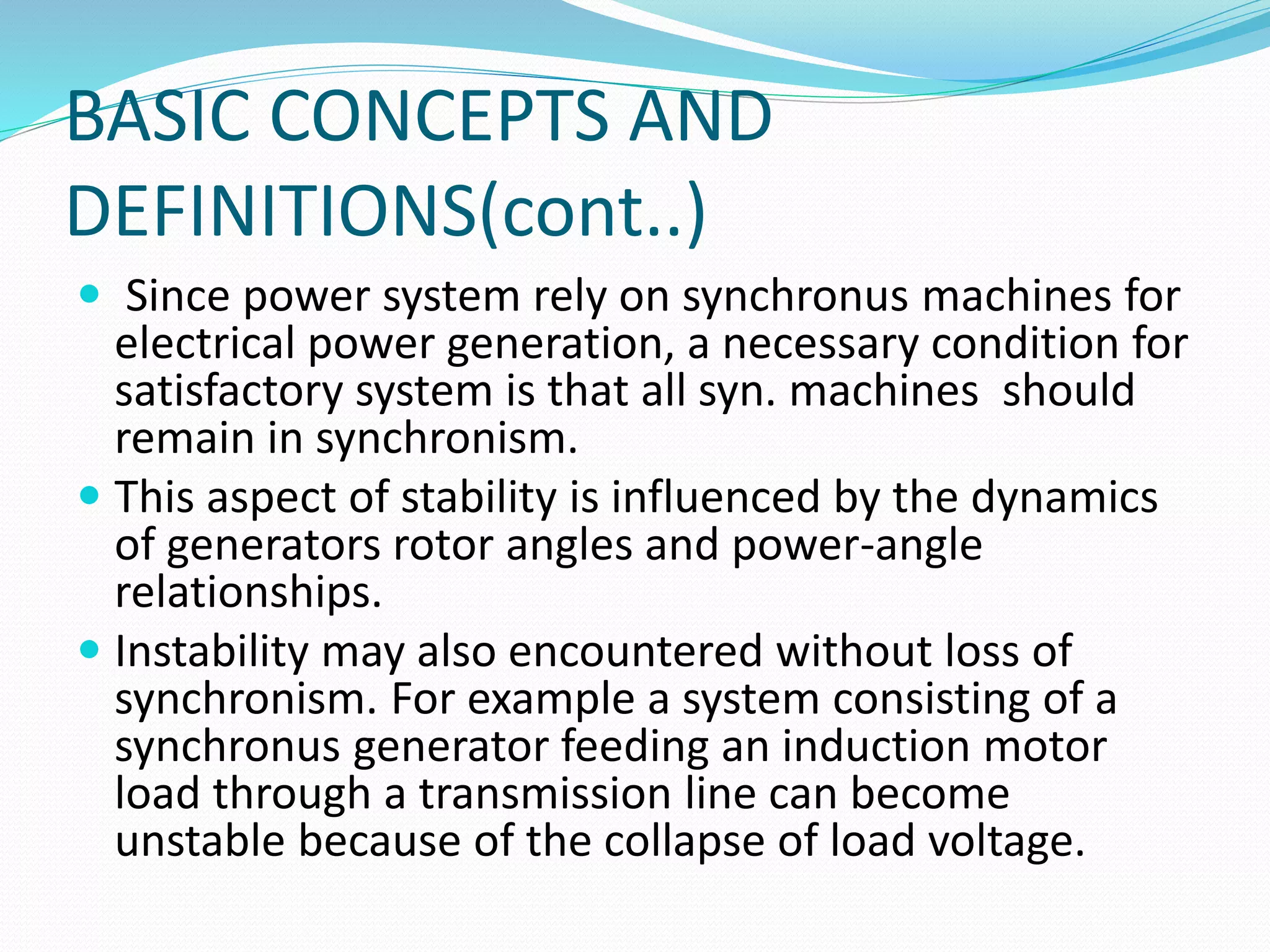 BASIC CONCEPTS AND 
DEFINITIONS(cont..) 
 Since power system rely on synchronus machines for 
electrical power generation, a necessary condition for 
satisfactory system is that all syn. machines should 
remain in synchronism. 
 This aspect of stability is influenced by the dynamics 
of generators rotor angles and power-angle 
relationships. 
 Instability may also encountered without loss of 
synchronism. For example a system consisting of a 
synchronus generator feeding an induction motor 
load through a transmission line can become 
unstable because of the collapse of load voltage. 
 