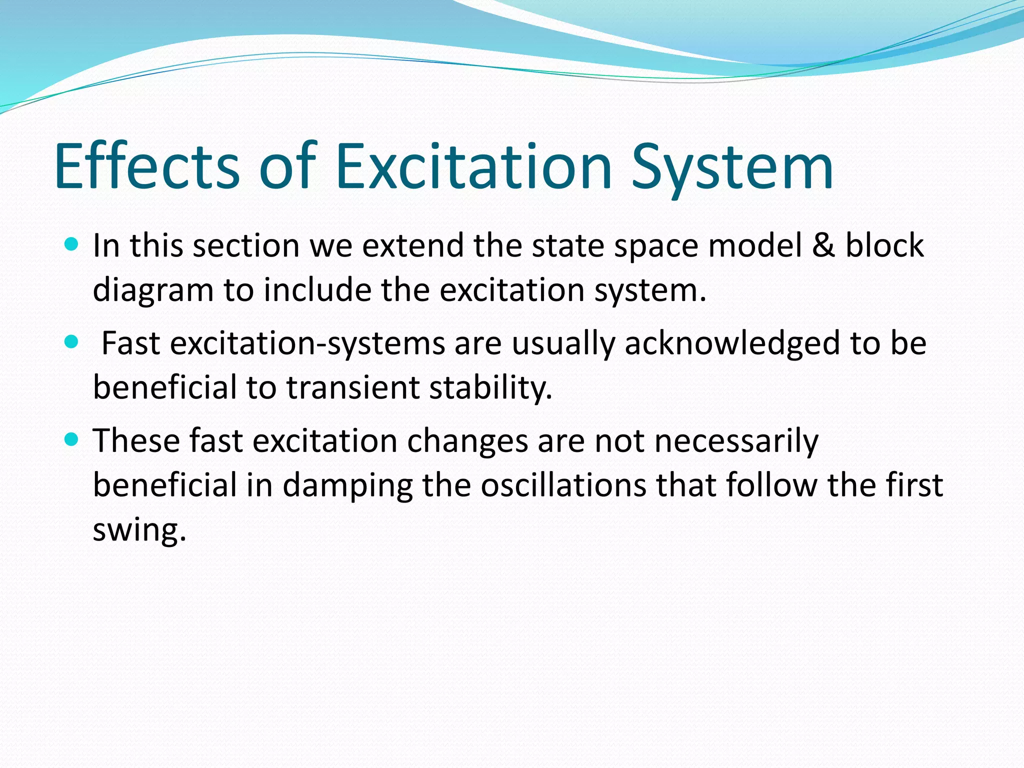 Effects of Excitation System 
 In this section we extend the state space model & block 
diagram to include the excitation system. 
 Fast excitation-systems are usually acknowledged to be 
beneficial to transient stability. 
 These fast excitation changes are not necessarily 
beneficial in damping the oscillations that follow the first 
swing. 
 