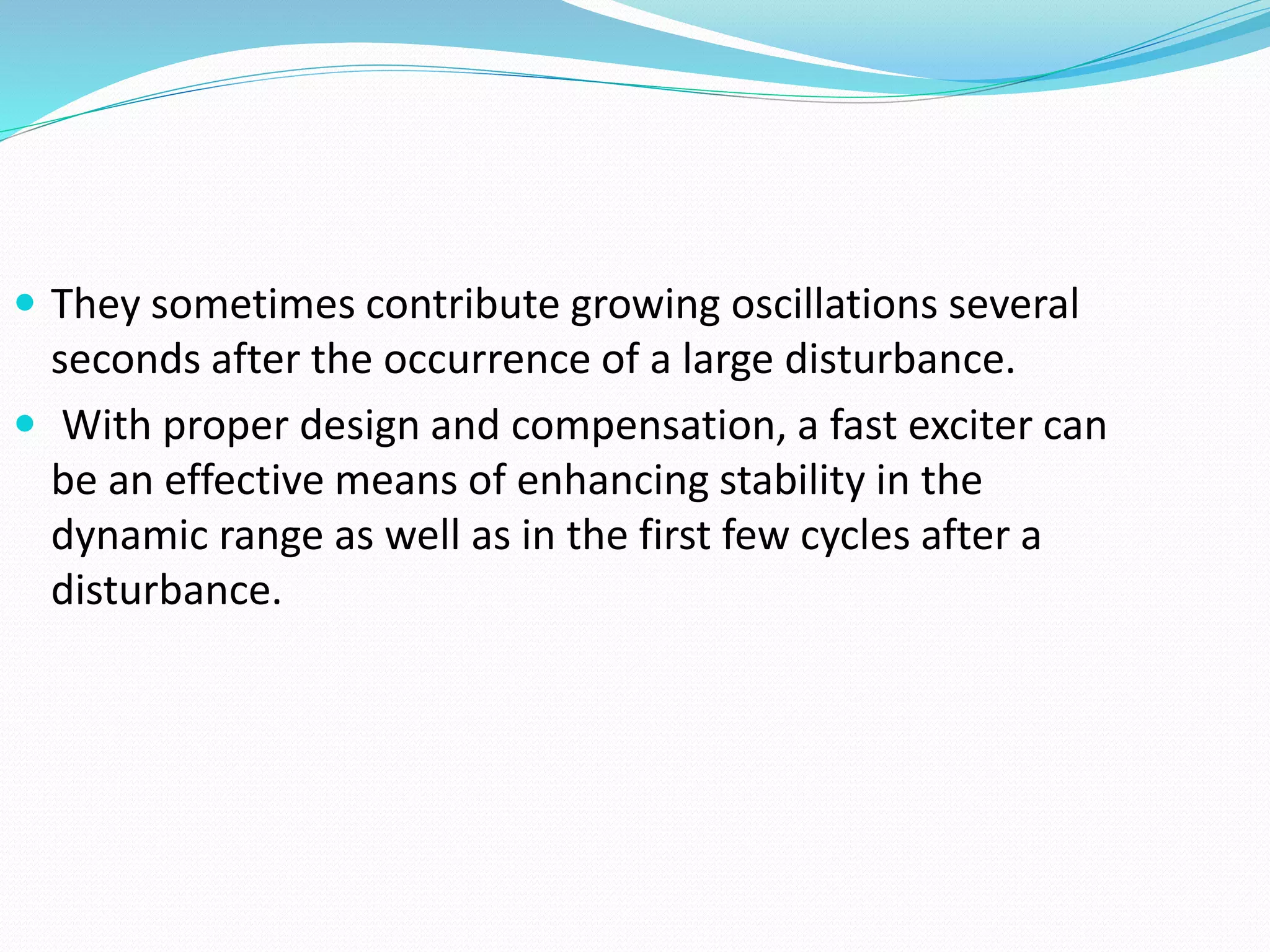  They sometimes contribute growing oscillations several 
seconds after the occurrence of a large disturbance. 
 With proper design and compensation, a fast exciter can 
be an effective means of enhancing stability in the 
dynamic range as well as in the first few cycles after a 
disturbance. 
 