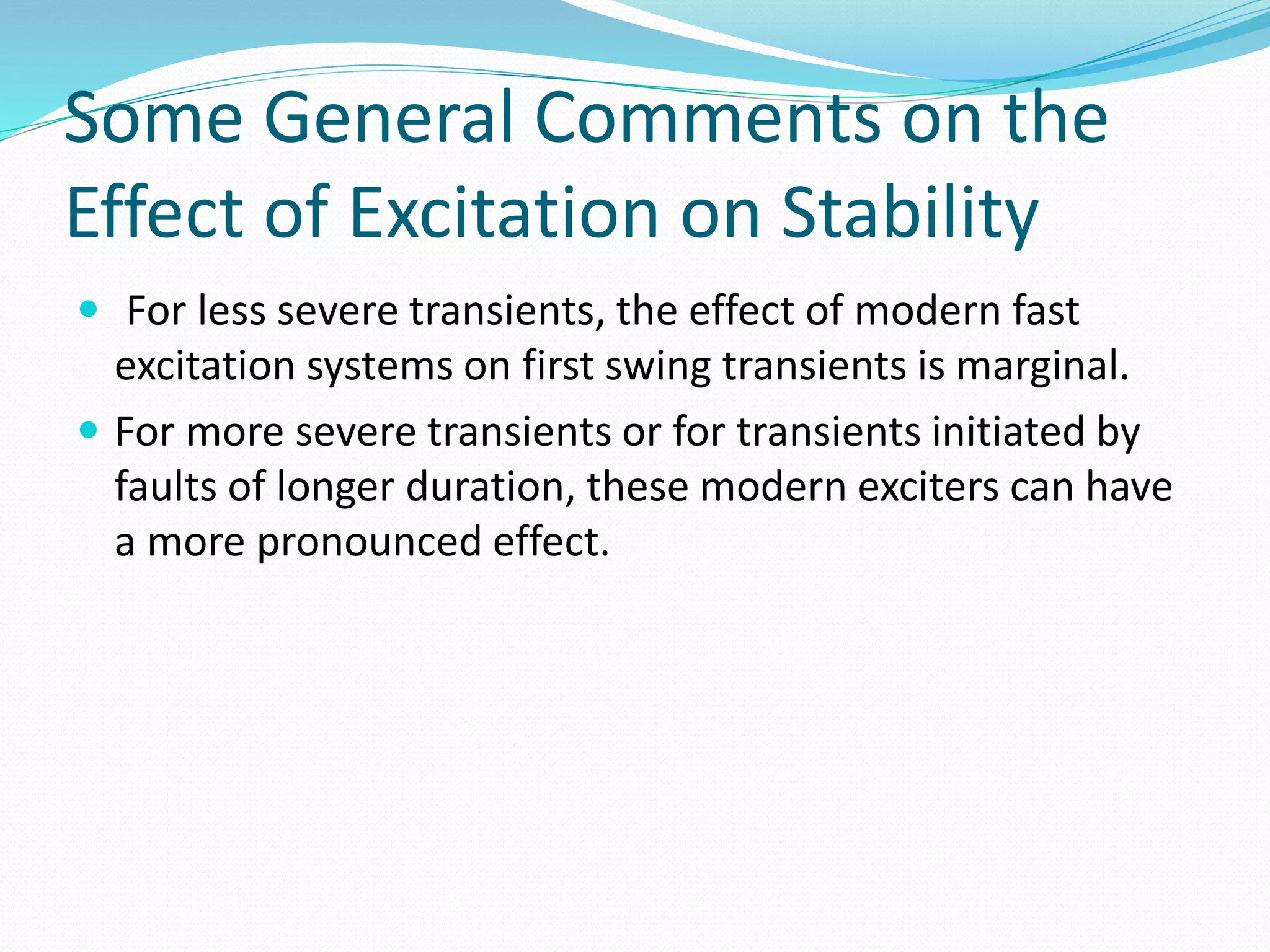 Some General Comments on the 
Effect of Excitation on Stability 
 For less severe transients, the effect of modern fast 
excitation systems on first swing transients is marginal. 
 For more severe transients or for transients initiated by 
faults of longer duration, these modern exciters can have 
a more pronounced effect. 
 