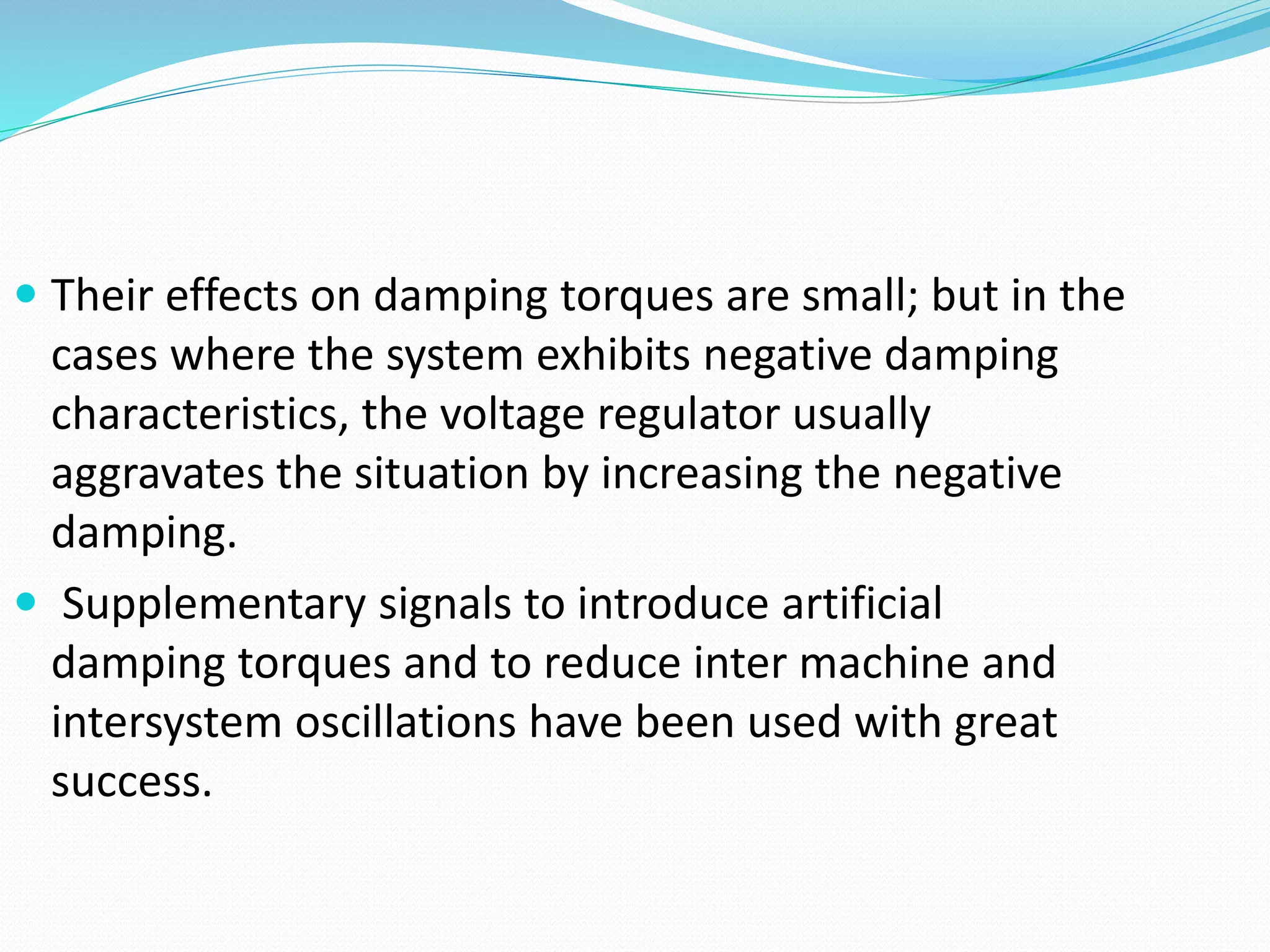  Their effects on damping torques are small; but in the 
cases where the system exhibits negative damping 
characteristics, the voltage regulator usually 
aggravates the situation by increasing the negative 
damping. 
 Supplementary signals to introduce artificial 
damping torques and to reduce inter machine and 
intersystem oscillations have been used with great 
success. 
 
