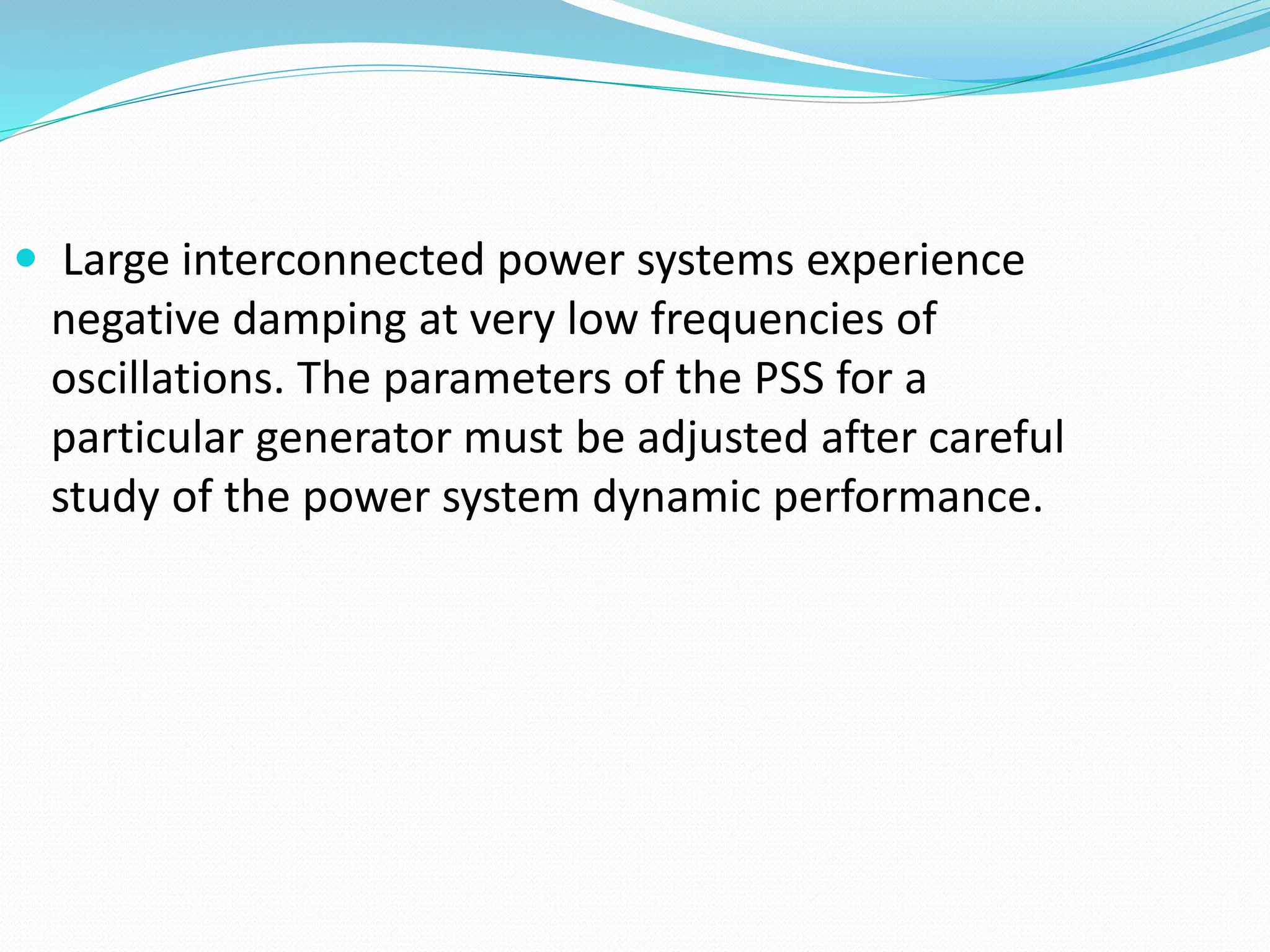  Large interconnected power systems experience 
negative damping at very low frequencies of 
oscillations. The parameters of the PSS for a 
particular generator must be adjusted after careful 
study of the power system dynamic performance. 
 