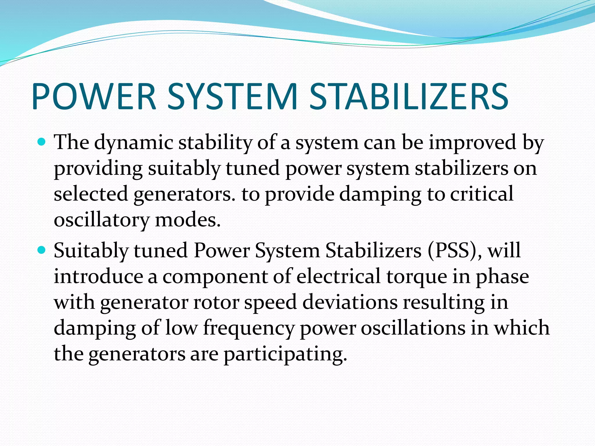 POWER SYSTEM STABILIZERS 
 The dynamic stability of a system can be improved by 
providing suitably tuned power system stabilizers on 
selected generators. to provide damping to critical 
oscillatory modes. 
 Suitably tuned Power System Stabilizers (PSS), will 
introduce a component of electrical torque in phase 
with generator rotor speed deviations resulting in 
damping of low frequency power oscillations in which 
the generators are participating. 
 