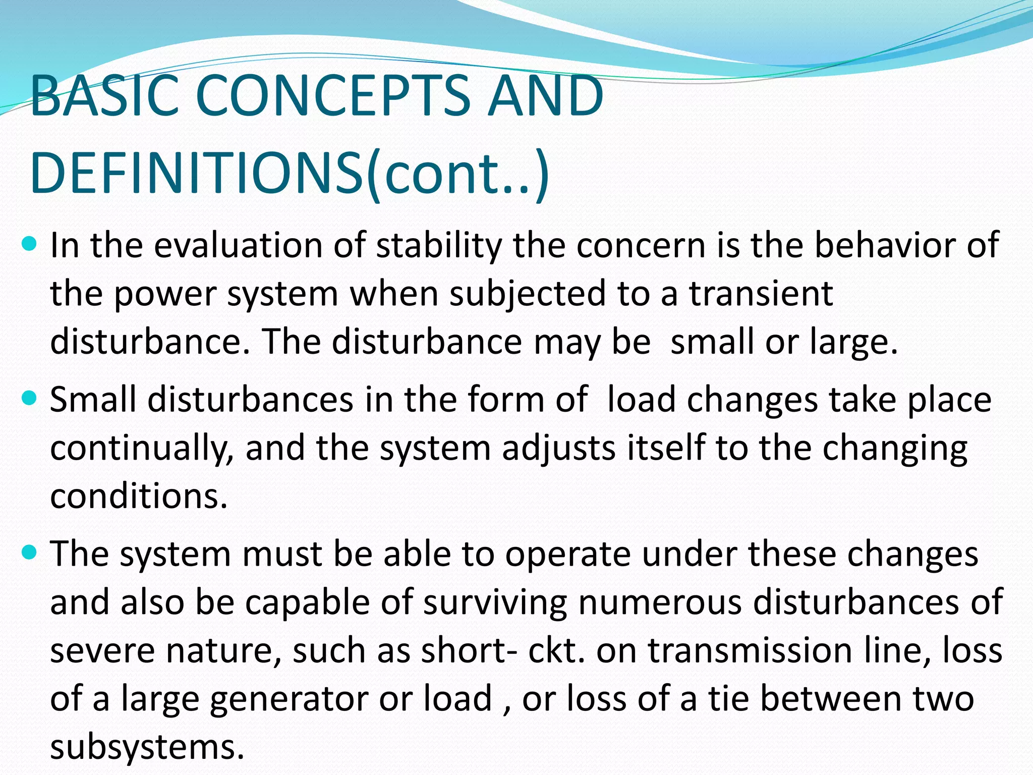 BASIC CONCEPTS AND 
DEFINITIONS(cont..) 
 In the evaluation of stability the concern is the behavior of 
the power system when subjected to a transient 
disturbance. The disturbance may be small or large. 
 Small disturbances in the form of load changes take place 
continually, and the system adjusts itself to the changing 
conditions. 
 The system must be able to operate under these changes 
and also be capable of surviving numerous disturbances of 
severe nature, such as short- ckt. on transmission line, loss 
of a large generator or load , or loss of a tie between two 
subsystems. 
 