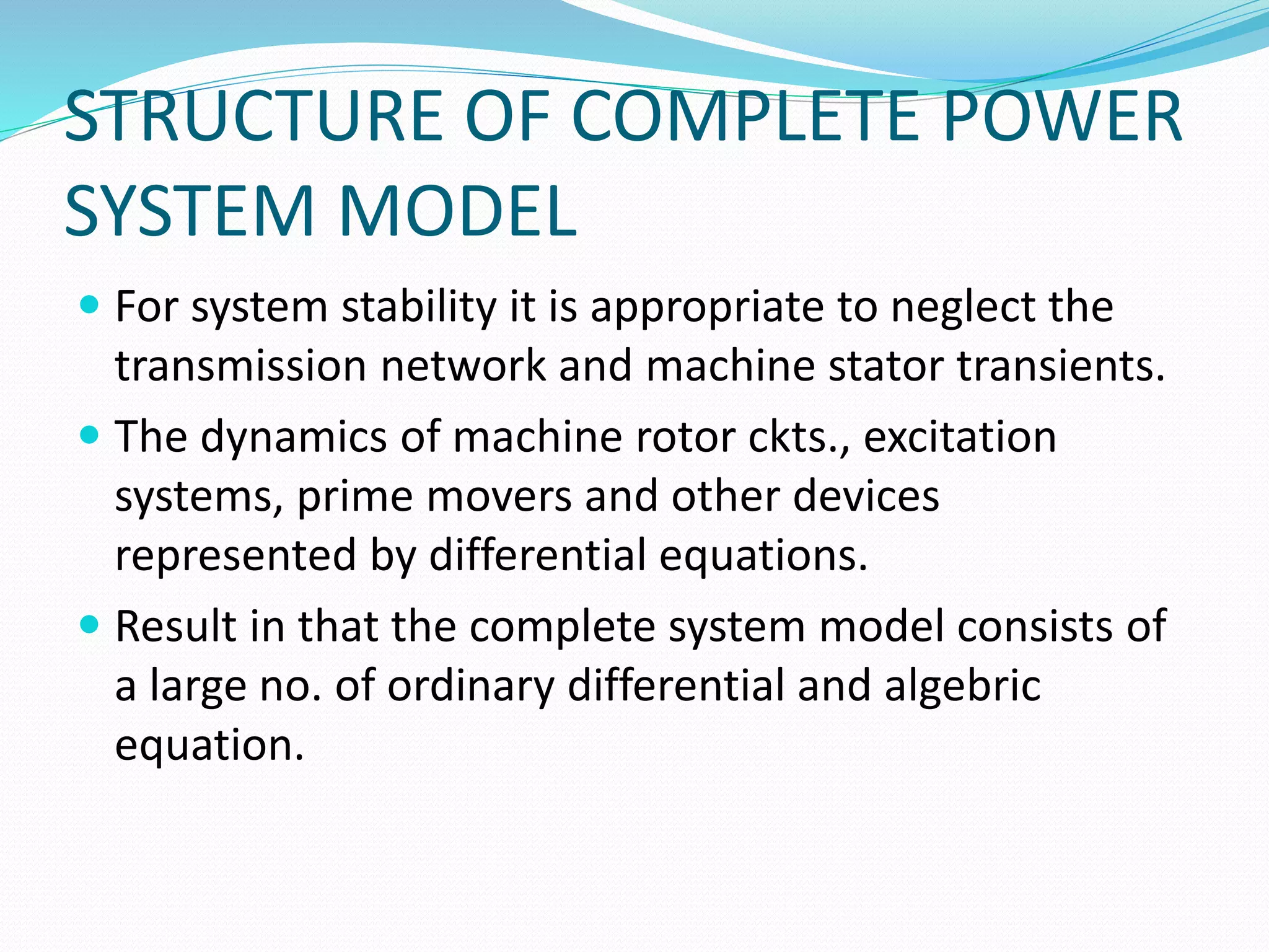 STRUCTURE OF COMPLETE POWER 
SYSTEM MODEL 
 For system stability it is appropriate to neglect the 
transmission network and machine stator transients. 
 The dynamics of machine rotor ckts., excitation 
systems, prime movers and other devices 
represented by differential equations. 
 Result in that the complete system model consists of 
a large no. of ordinary differential and algebric 
equation. 
 