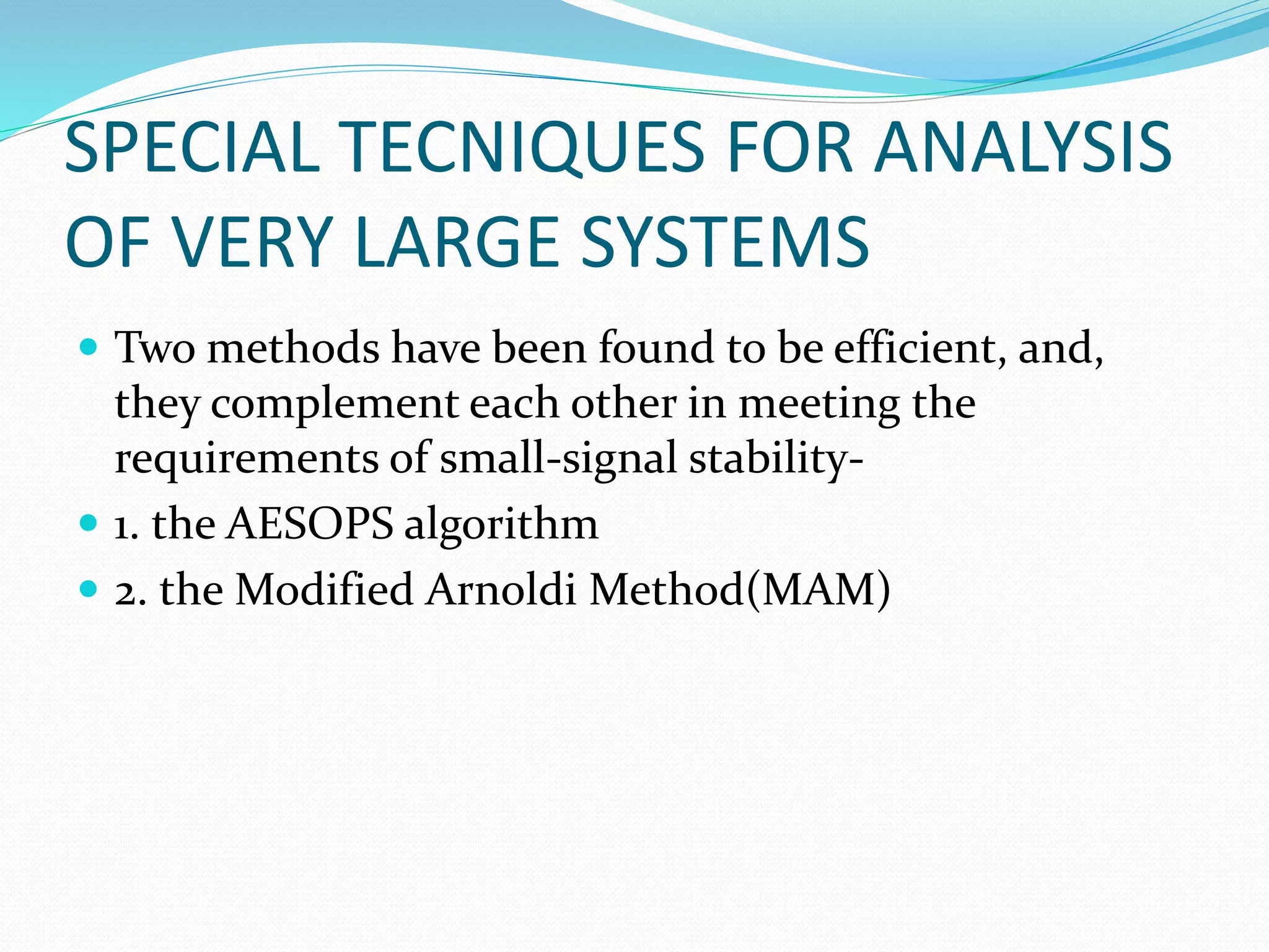 SPECIAL TECNIQUES FOR ANALYSIS 
OF VERY LARGE SYSTEMS 
 Two methods have been found to be efficient, and, 
they complement each other in meeting the 
requirements of small-signal stability- 
 1. the AESOPS algorithm 
 2. the Modified Arnoldi Method(MAM) 
 