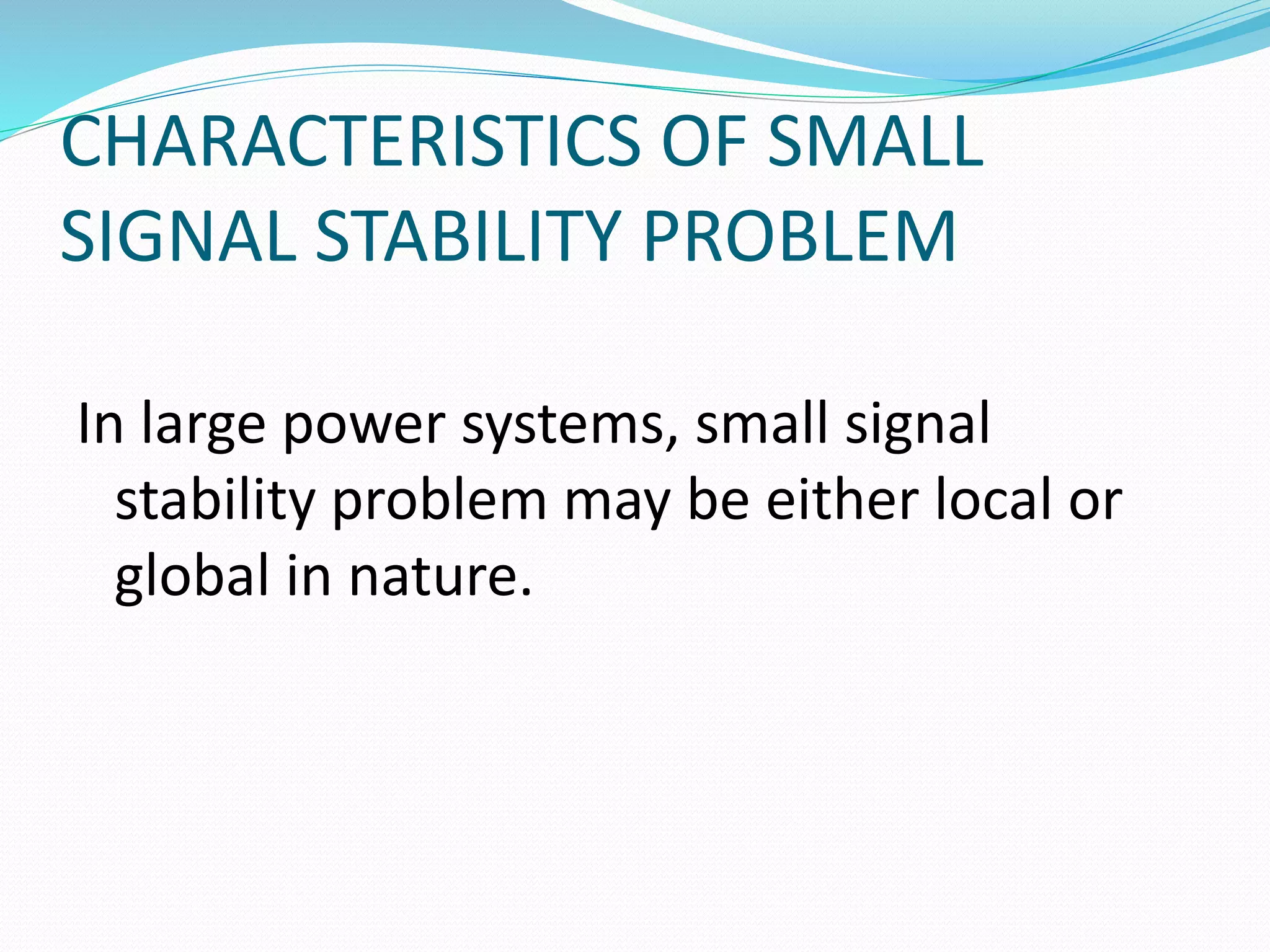 CHARACTERISTICS OF SMALL 
SIGNAL STABILITY PROBLEM 
In large power systems, small signal 
stability problem may be either local or 
global in nature. 
 