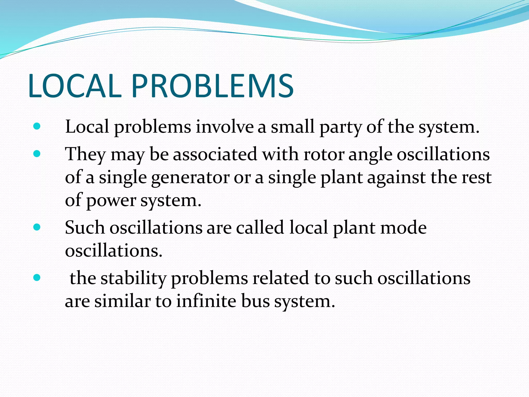 LOCAL PROBLEMS 
 Local problems involve a small party of the system. 
 They may be associated with rotor angle oscillations 
of a single generator or a single plant against the rest 
of power system. 
 Such oscillations are called local plant mode 
oscillations. 
 the stability problems related to such oscillations 
are similar to infinite bus system. 
 