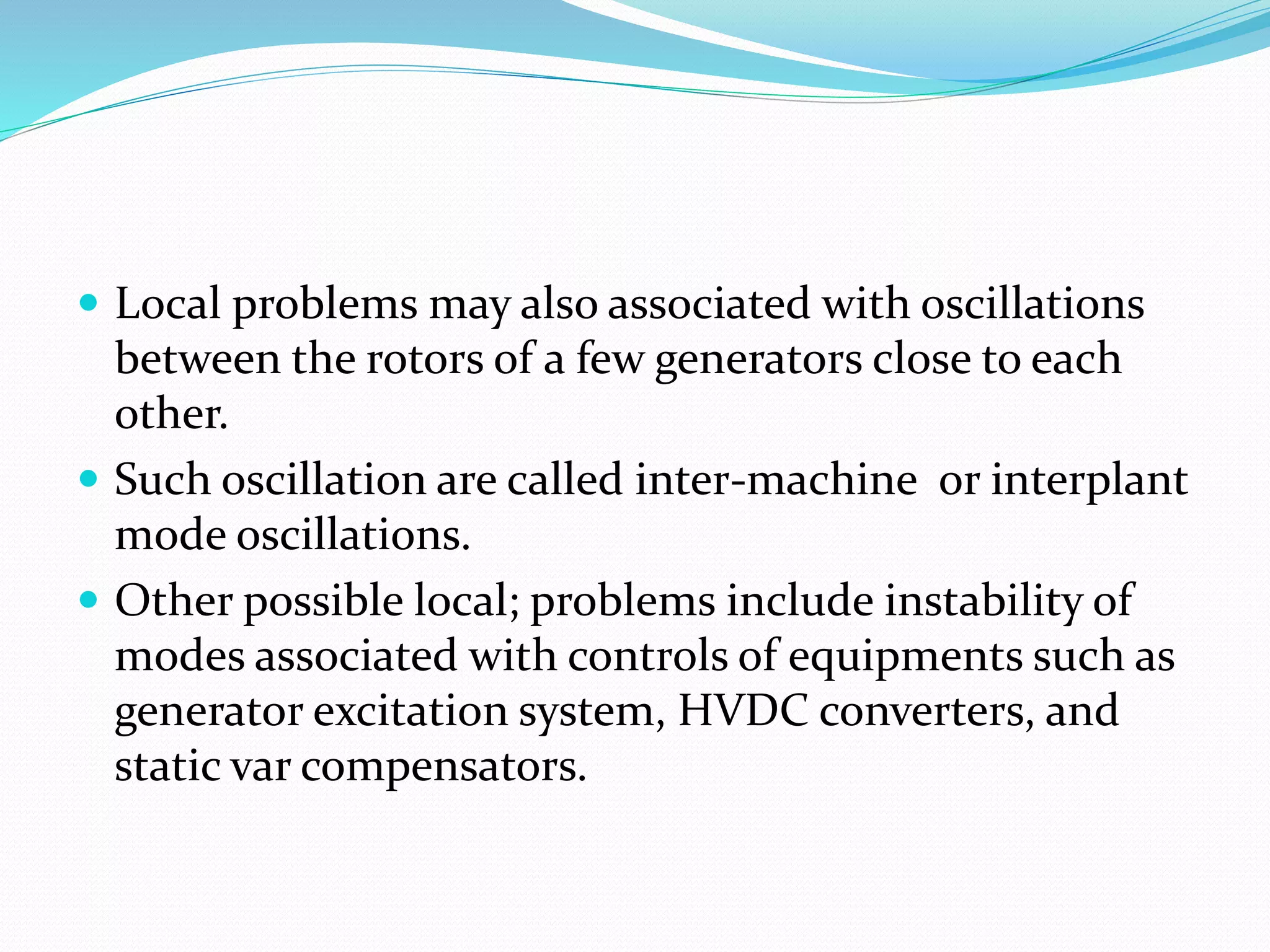  Local problems may also associated with oscillations 
between the rotors of a few generators close to each 
other. 
 Such oscillation are called inter-machine or interplant 
mode oscillations. 
 Other possible local; problems include instability of 
modes associated with controls of equipments such as 
generator excitation system, HVDC converters, and 
static var compensators. 
 