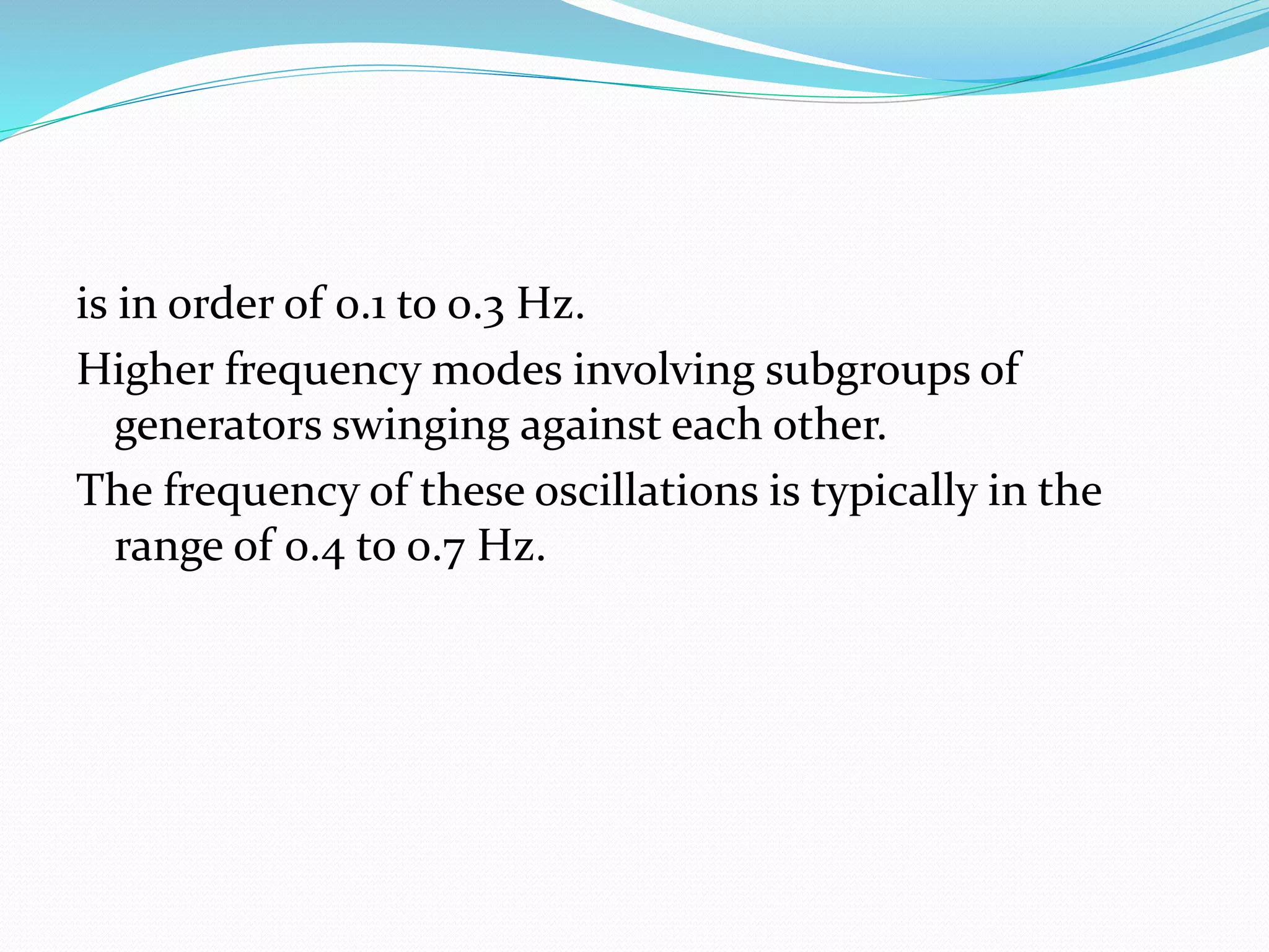 is in order of 0.1 to 0.3 Hz. 
Higher frequency modes involving subgroups of 
generators swinging against each other. 
The frequency of these oscillations is typically in the 
range of 0.4 to 0.7 Hz. 
 
