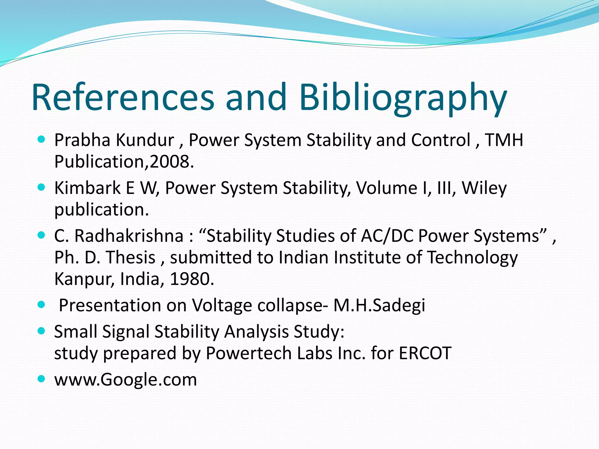 References and Bibliography 
 Prabha Kundur , Power System Stability and Control , TMH 
Publication,2008. 
 Kimbark E W, Power System Stability, Volume I, III, Wiley 
publication. 
 C. Radhakrishna : “Stability Studies of AC/DC Power Systems” , 
Ph. D. Thesis , submitted to Indian Institute of Technology 
Kanpur, India, 1980. 
 Presentation on Voltage collapse- M.H.Sadegi 
 Small Signal Stability Analysis Study: 
study prepared by Powertech Labs Inc. for ERCOT 
 www.Google.com 
 