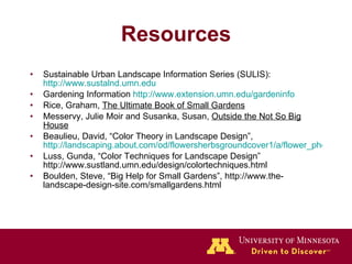 Resources Sustainable Urban Landscape Information Series (SULIS):  http://www.sustalnd.umn.edu Gardening Information  http://www.extension.umn.edu/gardeninfo Rice, Graham,  The Ultimate Book of Small Gardens Messervy, Julie Moir and Susanka, Susan,  Outside the Not So Big House Beaulieu, David, “Color Theory in Landscape Design”,  http://landscaping.about.com/od/flowersherbsgroundcover1/a/flower_photos.htm Luss, Gunda, “Color Techniques for Landscape Design” http://www.sustland.umn.edu/design/colortechniques.html Boulden, Steve, “Big Help for Small Gardens”, http://www.the-landscape-design-site.com/smallgardens.html 