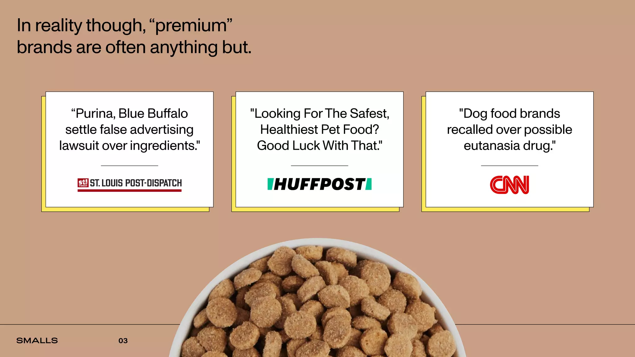 01
In reality though,“premium”
brands are often anything but.
“Purina, Blue Buffalo
settle false advertising
lawsuit over ingredients."
"Looking ForThe Safest,
Healthiest Pet Food?
Good Luck With That."
"Dog food brands
recalled over possible
eutanasia drug."
03
 