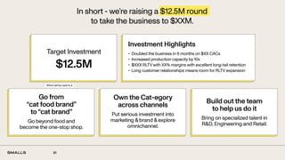 21
In short - we’re raising a $12.5M round
to take the business to $XXM.
Go from
“cat food brand”
to “cat brand”
Go beyond food and
become the one-stop shop.
Own the Cat-egory
across channels
Put serious investment into
marketing & brand & explore
omnichannel.
Target Investment
$12.5M
Investment Highlights
• Doubled the business in 6 months on $XX CACs
• Increased production capacity by 10x
• $XXX RLTV with XX% margins with excellent long-tail retention
• Long customer relationships means room for RLTV expansion
Build out the team
to help us do it
Bring on specialized talent in
R&D, Engineering and Retail.
Which will be used to ↓
 