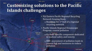 Customizing solutions to the Pacific
Islands challenges
• Fiji Eastern Pacific Regional Recycling
Network Scoping Study
◎ Roadmap for 1st hub of a regional
recycling network
• Pacific Islands Regional Oceanscape
Program: coastal pollution
◎ Kiribati: specific component dedicated
to seafood safety and toxicity
◎ RMI: assessment of pollution loads in
coastal fish and measures to reduce
pollution
 