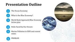 Presentation Outline
The Ocean Economy
What is the Blue Economy?
World Bank Approach/Blue Economy
Action plan
Risks Faced by Our Oceans
Marine Pollution in SIDS and coastal
states
PROBLUE
1
2
5
6
3
4
 