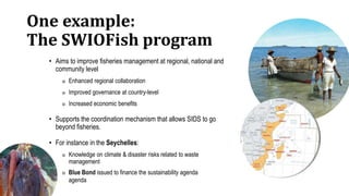One example:
The SWIOFish program
• Aims to improve fisheries management at regional, national and
community level
◎ Enhanced regional collaboration
◎ Improved governance at country-level
◎ Increased economic benefits
• Supports the coordination mechanism that allows SIDS to go
beyond fisheries.
• For instance in the Seychelles:
◎ Knowledge on climate & disaster risks related to waste
management
◎ Blue Bond issued to finance the sustainability agenda
agenda
 
