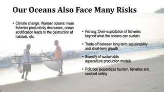 Our Oceans Also Face Many Risks
• Climate change: Warmer oceans mean
fisheries productivity decreases, ocean
acidification leads to the destruction of
habitats, etc.
• Fishing: Over-exploitation of fisheries
beyond what the oceans can sustain
• Trade-off between long-term sustainability
and short-term growth
• Scarcity of sustainable
aquaculture production models
• Pollution jeopardizes tourism, fisheries and
seafood safety
 