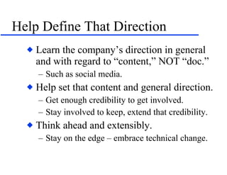 Help Define That Direction Learn the company’s direction in general and with regard to “content,” NOT “doc.” Such as social media. Help set that content and general direction. Get enough credibility to get involved. Stay involved to keep, extend that credibility. Think ahead and extensibly. Stay on the edge – embrace technical change. 