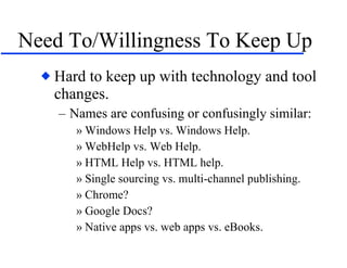 Need To/Willingness To Keep Up Hard to keep up with technology and tool changes. Names are confusing or confusingly similar: Windows Help vs. Windows Help. WebHelp vs. Web Help. HTML Help vs. HTML help. Single sourcing vs. multi-channel publishing. Chrome? Google Docs? Native apps vs. web apps vs. eBooks. 